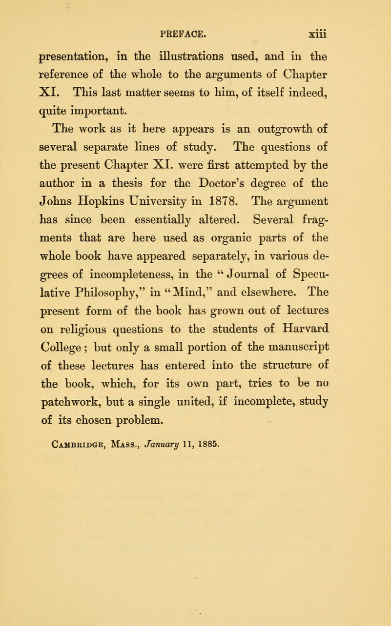 presentation, in the illustrations used, and in the reference of the whole to the arguments of Chapter XI. This last matter seems to him, of itself indeed, quite important. The work as it here appears is an outgrowth of several separate lines of study. The questions of the present Chapter XI. were first attempted by the author in a thesis for the Doctor's degree of the Johns Hopkins University in 1878. The argument has since been essentially altered. Several frag- ments that are here used as organic parts of the whole book have appeared separately, in various de- grees of incompleteness, in the  Journal of Specu- lative Philosophy, in Mind, and elsewhere. The present form of the book has grown out of lectures on religious questions to the students of Harvard College; but only a small portion of the manuscript of these lectures has entered into the structure of the book, which, for its own part, tries to be no patchwork, but a single united, if incomplete, study of its chosen problem. Cambbidge, Mass., January 11, 1885.