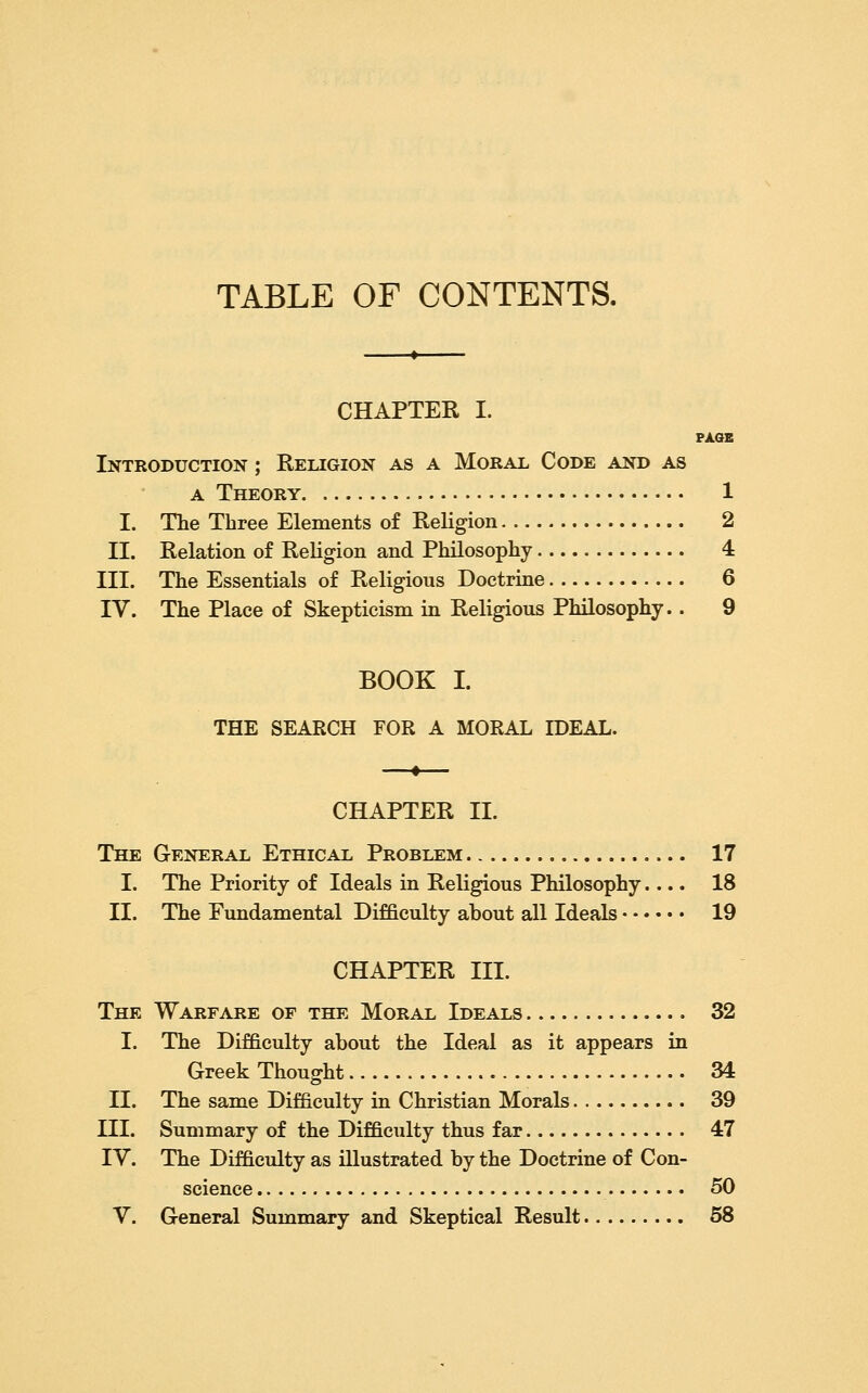 TABLE OF CONTENTS. CHAPTER I. PAGE Introduction ; Religion as a Moral Code and as A Theory 1 I. The Three Elements of Religion 2 II. Relation of Religion and Philosophy 4 III. The Essentials of Religious Doctrine 6 IV. The Place of Skepticism in Religious Philosophy.. 9 BOOK I. THE SEARCH FOR A MORAL mEAL. —»— CHAPTER 11. The General Ethical Problem 17 I. The Priority of Ideals in Religious Philosophy.... 18 II. The Fundamental Difficulty about all Ideals 19 CHAPTER III. The Warfare of the Moral Ideals 32 I. The Difficulty about the Ideal as it appears in Greek Thought 34 II. The same Difficulty in Christian Morals 39 III. Summary of the Difficulty thus far 47 IV. The Difficulty as illustrated by the Doctrine of Con- science 50 V. General Summary and Skeptical Result 58