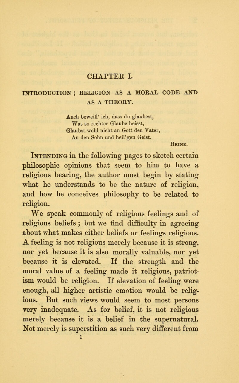 INTBODUCTION ; RELIGION AS A MORAL CODE AND AS A THEORY. Auch beweifl' ich, dass du glaubest, Was so rechter Glaube heisst, Glaubst wohl nicht an Gott den Vater, An den Sohn und heil'gen Geist. Heine. Intending in the following pages to sketch certain philosophic opinions that seem to him to have a religious bearing, the author must begin by stating what he understands to be the nature of religion, and how he conceives philosophy to be related to religion. We speak commonly of religious feelings and of religious beliefs ; but we find difficulty in agreeing about what makes either beliefs or feelings religious. A feeling is not religious merely because it is strong, nor yet because it is also morally valuable, nor yet because it is elevated. If the strength and the moral value of a feeling made it religious, patriot- ism would be religion. If elevation of feeling were enough, all higher artistic emotion would be relig- ious. But such views would seem to most persons very inadequate. As for belief, it is not religious merely because it is a belief in the supernatural. Not merely is superstition as such very different from 1