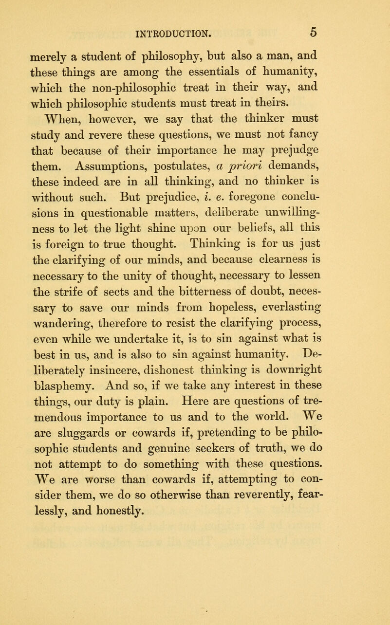 merely a student of philosophy, but also a man, and these things are among the essentials of humanity, which the non-philosophic treat in their way, and which philosophic students must treat in theirs. When, however, we say that the thinker must study and revere these questions, we must not fancy that because of their importance he may prejudge them. Assumptions, postulates, a priori demands, these indeed are in all thinking, and no thioker is without such. But prejudice, i. e. foregone conclu- sions in questionable matters, deliberate unwilling- ness to let the light shine upon our beliefs, all this is foreign to true thought. Thinking is for us jast the clarifying of our minds, and because clearness is necessary to the imity of thought, necessary to lessen the strife of sects and the bitterness of doubt, neces- sary to save our minds from hopeless, everlasting wandering, therefore to resist the clarifying process, even while we undertake it, is to sin against what is best in us, and is also to sin against humanity. De- liberately insincere, dishonest thinking is downright blasphemy. And so, if we take any interest in these things, our duty is plain. Here are questions of tre- mendous importance to us and to the world. We are sluggards or cowards if, pretending to be philo- sophic students and genuine seekers of truth, we do not attempt to do something with these questions. We are worse than cowards if, attempting to con- sider them, we do so otherwise than reverently, fear- lessly, and honestly.