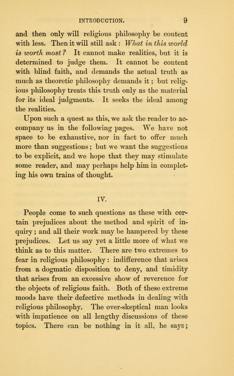 and then only will religious philosophy be content with less. Then it will still ask : What in this world is worth most f It cannot make realities, but it is determined to judge them. It cannot be content with blind faith, and demands the actual truth as much as theoretic philosophy demands it; but relig- ious philosophy treats this truth only as the material for its ideal judgments. It seeks the ideal among the realities. Upon such a quest as this, we ask the reader to ac- company us in the following pages. We have not space to be exhaustive, nor in fact to offer much more than suggestions; but we want the suggestions to be explicit, and we hope that they may stimulate some reader, and may perhaps help him in complet- ing his own trains of thought. IV. People come to such questions as these with cer- tain prejudices about the method and spirit of in- quiry ; and all their work may be hampered by these prejudices. Let us say yet a little more of what we think as to this matter. There are two extremes to fear in religious philosophy: indifference that arises from a dogmatic disposition to deny, and timidity that arises from an excessive show of reverence for the objects of religious faith. Both of these extreme moods have their defective methods in dealing with religious philosophy. The over-skeptical man looks with impatience on all leng1;hy discussions of these topics. There can be nothing in it all, he says;