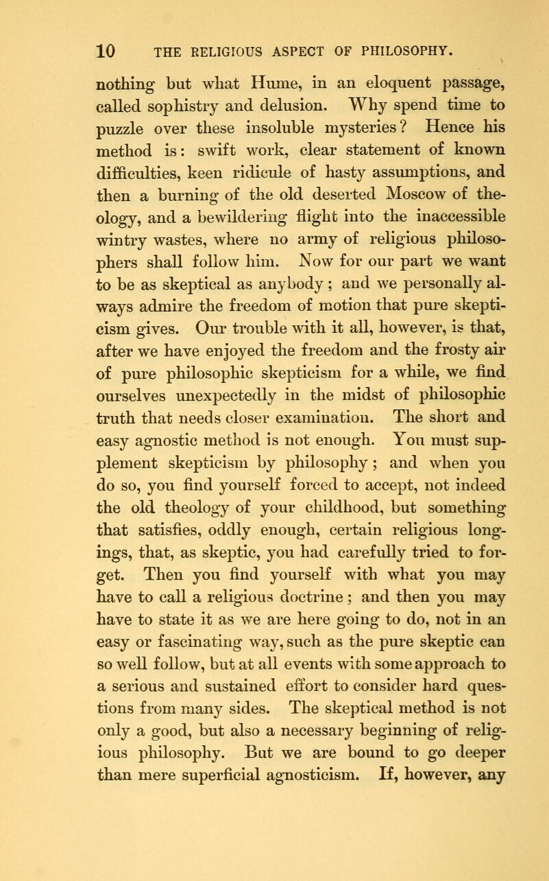 nothing but what Hume, in an eloquent passage, called sophistry and delusion. Why spend time to puzzle over these insoluble mysteries? Hence his method is: swift work, clear statement of known difficulties, keen ridicule of hasty assumptions, and then a burning of the old deserted Moscow of the- ology, and a bewildering flight into the inaccessible wintry wastes, where no army of religious philoso- phers shall follow him. Now for our part we want to be as skeptical as anybody; and we personally al- ways admire the freedom of motion that pure skepti- cism gives. Our trouble with it all, however, is that, after we have enjoyed the freedom and the frosty air of pure philosophic skepticism for a while, we find ourselves unexpectedly in the midst of philosophic truth that needs closer examination. The short and easy agnostic method is not enough. You must sup- plement skepticism by philosophy ; and when you do so, you find yourseK forced to accept, not indeed the old theology of your childhood, but something that satisfies, oddly enough, certain religious long- ings, that, as skeptic, you had carefully tried to for- get. Then you find yourself with what you may have to call a religious doctrine; and then you may have to state it as we are here going to do, not in an easy or fascinating way, such as the pure skeptic can so well follow, but at all events with some approach to a serious and sustained effort to consider hard ques- tions from many sides. The skeptical method is not only a good, but also a necessary beginning of relig- ious philosophy. But we are bound to go deeper than mere superficial agnosticism. If, however, any