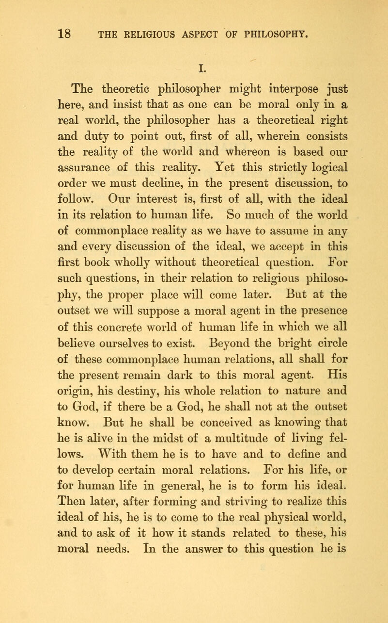 I. The theoretic philosopher raight interpose just here, and insist that as one can be moral only in a real world, the philosopher has a theoretical right and duty to point out, first of all, wherein consists the reality of the world and whereon is based our assurance of this reality. Yet this strictly logical order we must decline, in the present discussion, to follow. Our interest is, first of all, with the ideal in its relation to human life. So much of the world of commonplace reality as we have to assume in any and every discussion of the ideal, we accept in this first book wholly without theoretical question. For such questions, in their relation to religious philoso- phy, the proper place will come later. But at the outset we will suppose a moral agent in the presence of this concrete world of human life in which we all believe ourselves to exist. Beyond the bright circle of these commonplace human relations, all shall for the present remain dark to this moral agent. His origin, his destiny, his whole relation to nature and to God, if there be a God, he shall not at the outset know. But he shall be conceived as knowing that he is alive in the midst of a multitude of living fel- lows. With them he is to have and to define and to develop certain moral relations. For his life, or for human life in general, he is to form his ideal. Then later, after forming and striving to realize this ideal of his, he is to come to the real physical world, and to ask of it how it stands related to these, his moral needs. In the answer to this question he is