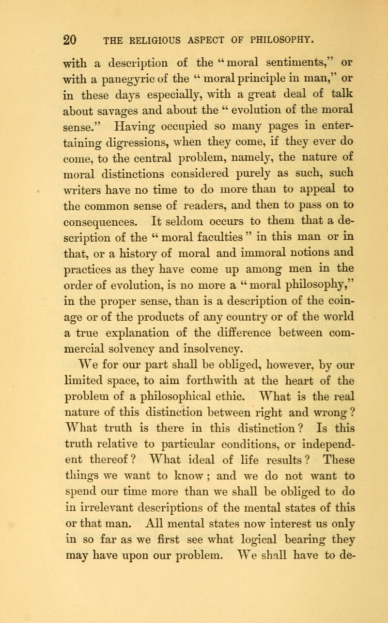 with a description of the moral sentiments, or with a panegyric of the  moral principle in man, or in these days especially, with a great deal of talk about savages and about the  evolution of the moral sense. Having occupied so many pages in enter- taining digressions, when they come, if they ever do come, to the central problem, namely, the nature of moral distinctions considered purely as such, such writers have no time to do more than to appeal to the common sense of readers, and then to pass on to consequences. It seldom occurs to them that a de- scription of the  moral faculties  in this man or in that, or a history of moral and immoral notions and practices as they have come up among men in the order of evolution, is no more a  moral philosophy, in the proper sense, than is a description of the coin- age or of the products of any country or of the world a true explanation of the difference between com- mercial solvency and insolvency. We for our part shall be obliged, however, by our limited space, to aim forthmth at the heart of the problem of a philosophical ethic. What is the real nature of this distinction between right and wrong ? What truth is there in this distinction ? Is this truth relative to particular conditions, or independ- ent thereof ? What ideal of life results ? These things we want to know; and we do not want to spend our time more than we shall be obliged to do in irrelevant descriptions of the mental states of this or that man. All mental states now interest us only in so far as we first see what logical bearing they may have upon our problem. We shall have to de-