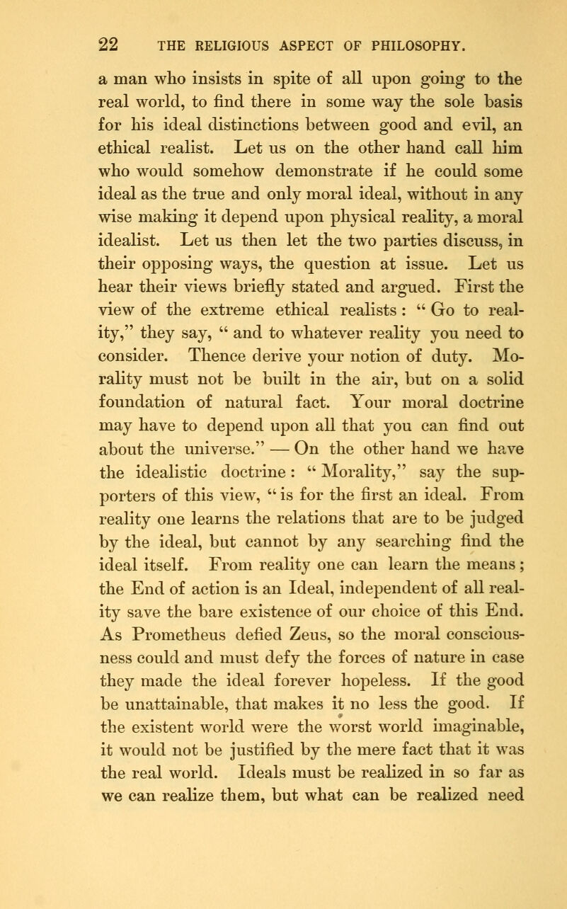 a man who insists in spite of all upon going to the real world, to find there in some way the sole basis for his ideal distinctions between good and evil, an ethical realist. Let us on the other hand call him who would somehow demonstrate if he could some ideal as the true and only moral ideal, without in any wise making it depend upon physical reality, a moral idealist. Let us then let the two parties discuss, in their opposing ways, the question at issue. Let us hear their views briefly stated and argued. First the view of the extreme ethical realists :  Go to real- ity, they say,  and to whatever reality you need to consider. Thence derive your notion of duty. Mo- rality must not be built in the air, but on a solid foundation of natural fact. Your moral doctrine may have to depend upon all that you can find out about the universe. — On the other hand we have the idealistic doctrine:  Morality, say the sup- porters of this view,  is for the first an ideal. From reality one learns the relations that are to be judged by the ideal, but cannot by any searching find the ideal itself. From reality one can learn the means; the End of action is an Ideal, independent of all real- ity save the bare existence of our choice of this End. As Prometheus defied Zeus, so the moral conscious- ness could and must defy the forces of nature in case they made the ideal forever hopeless. If the good be unattainable, that makes it no less the good. If the existent world were the worst world imaginable, it would not be justified by the mere fact that it was the real world. Ideals must be realized in so far as we can realize them, but what can be realized need