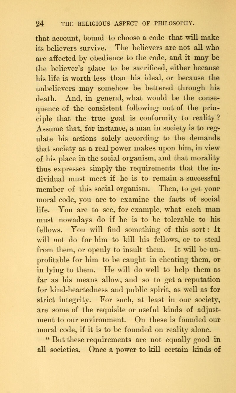 that account, bound to choose a code that will make its believers survive. The believers are not all who are affected by obedience to the code, and it may be the believer's place to be sacrificed, either because his life is worth less than his ideal, or because the unbelievers may somehow be bettered through his death. And, in general, what would be the conse- quence of the consistent following out of the prin- ciple that the true goal is conformity to reality? Assume that, for instance, a man in society is to reg- ulate his actions solely according to the demands that society as a real power makes upon him, in view of his place in the social organism, and that morality thus expresses simply the requirements that the in- dividual must meet if he is to remain a successful member of this social organism. Then, to get your moral code, you are to examine the facts of social life. You are to see, for example, what each man must nowadays do if he is to be tolerable to his fellows. You will find something of this sort: It will not do for him to kill his fellows, or to steal from them, or openly to insult them. It will be un- profitable for him to be caught in cheating them, or in lying to them. He will do well to help them as far as his means allow, and so to get a reputation for kind-heartedness and public spirit, as well as for strict integrity. For such, at least in our society, are some of the requisite or useful kinds of adjust- ment to our environment. On these is founded our moral code, if it is to be founded on reality alone.  But these requirements are not equally good in all societies. Once a power to kill certain kinds of