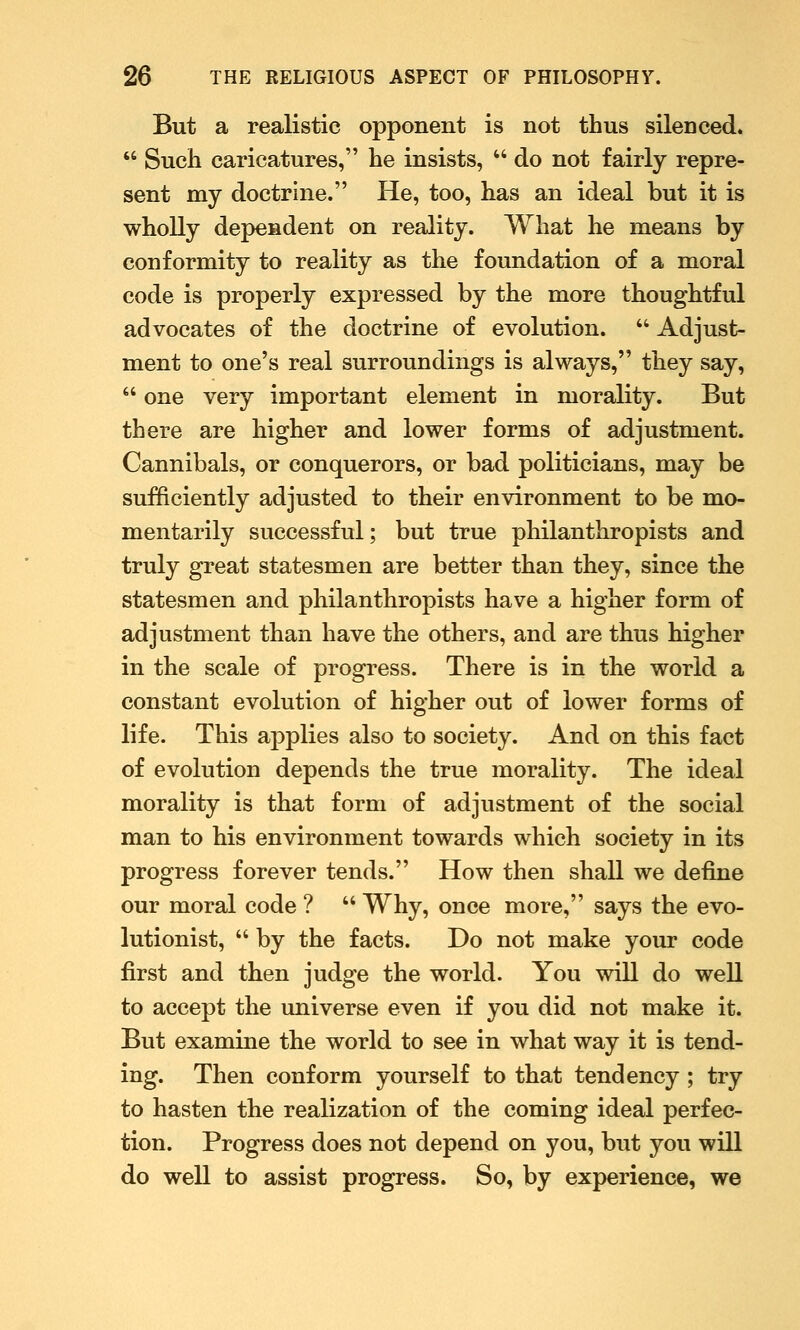 But a realistic opponent is not thus silenced.  Such caricatures, he insists,  do not fairly repre- sent my doctrine. He, too, has an ideal but it is wholly dependent on reality. What he means by conformity to reality as the foundation of a moral code is properly expressed by the more thoughtful advocates of the doctrine of evolution.  Adjust- ment to one's real surroundings is always, they say,  one very important element in morality. But there are higher and lower forms of adjustment. Cannibals, or conquerors, or bad politicians, may be sufficiently adjusted to their environment to be mo- mentarily successful; but true philanthropists and truly great statesmen are better than they, since the statesmen and philanthropists have a higher form of adjustment than have the others, and are thus higher in the scale of progress. There is in the world a constant evolution of higher out of lower forms of life. This applies also to society. And on this fact of evolution depends the true morality. The ideal morality is that form of adjustment of the social man to his environment towards which society in its progress forever tends. How then shall we define our moral code ?  Why, once more, says the evo- lutionist,  by the facts. Do not make your code first and then judge the world. You will do well to accept the universe even if you did not make it. But examine the world to see in what way it is tend- ing. Then conform yourself to that tendency ; try to hasten the realization of the coming ideal perfec- tion. Progress does not depend on you, but you will do well to assist progress. So, by experience, we