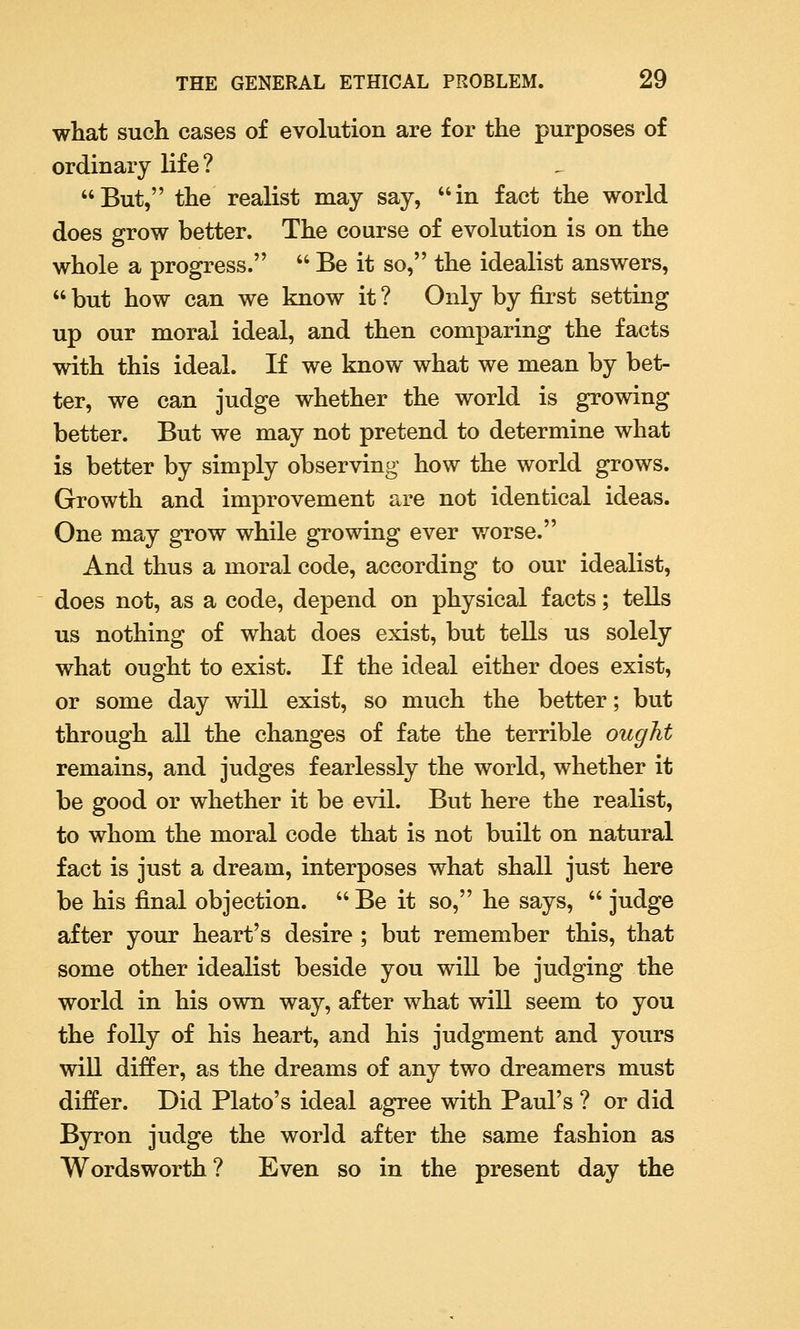 what such cases of evolution are for the purposes of ordinary life? But, the realist may say, in fact the world does grow better. The course of evolution is on the whole a progress.  Be it so, the idealist answers,  but how can we know it ? Only by first setting up our moral ideal, and then comparing the facts with this ideal. If we know what we mean by bet- ter, we can judge whether the world is growing better. But we may not pretend to determine what is better by simply observing how the world grows. Growth and improvement are not identical ideas. One may grow while growing ever worse. And thus a moral code, according to our idealist, does not, as a code, depend on physical facts; tells us nothing of what does exist, but tells us solely what ought to exist. If the ideal either does exist, or some day will exist, so much the better; but through all the changes of fate the terrible ought remains, and judges fearlessly the world, whether it be good or whether it be evil. But here the realist, to whom the moral code that is not built on natural fact is just a dream, interposes what shall just here be his final objection.  Be it so, he says,  judge after your heart's desire ; but remember this, that some other idealist beside you will be judging the world in his own way, after what will seem to you the folly of his heart, and his judgment and yours will differ, as the dreams of any two dreamers must differ. Did Plato's ideal agree with Paul's ? or did Byron judge the world after the same fashion as Wordsworth ? Even so in the present day the