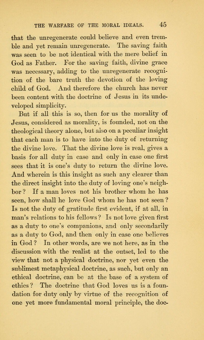 that the unregenerate could believe and even trem- ble and yet remain unregenerate. The saving faith was seen to be not identical with the mere belief in God as Father. For the saving faith, divine grace was necessary, adding to the unregenerate recogni- tion of the bare truth the devotion of the loving child of God. And therefore the church has never been content with the doctrine of Jesus in its unde- veloped simplicity. But if all this is so, then for us the morality of Jesus, considered as morality, is founded, not on the theological theory alone, but also on a peculiar insight that each man is to have into the duty of returning the divine love. That the divine love is real, gives a basis for all duty in case and only in case one first sees that it is one's duty to return the divine love. And wherein is this insight as such any clearer than the direct insight into the duty of loving one's neigh- bor ? If a man loves not his brother whom he has seen, how shall he love God whom he has not seen ? Is not the duty of gratitude first evident, if at all, in man's relations to his fellows ? Is not love given first as a duty to one's companions, and only secondarily as a duty to God, and then only in case one believes in God ? In other words, are we not here, as in the discussion with the realist at the outset, led to the view that not a physical doctrine, nor yet even the sublimest metaphysical doctrine, as such, but only an ethical doctrine, can be at the base of a system of ethics ? The doctrine that God loves us is a foun- dation for duty only by virtue of the recognition of one yet more fundamental moral principle, the doc-