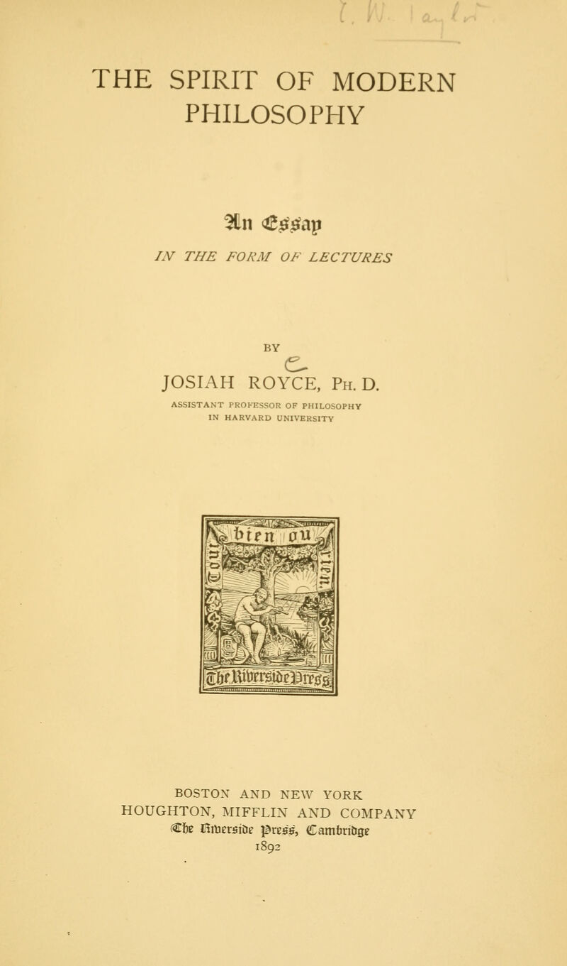 THE SPIRIT OF MODERN PHILOSOPHY IN THE FORM OF LECTURES BY JOSIAH ROYCE, Ph.D. ASSISTANT PROh-ESSOR OF PHILOSOPHY IN HARVARD UNIVERSITY BOSTON AND NEW YORK HOUGHTON, MIFFLIN AND COMPANY (Cfte JtmersiD? p^rcss, Camtiri&ge 1892