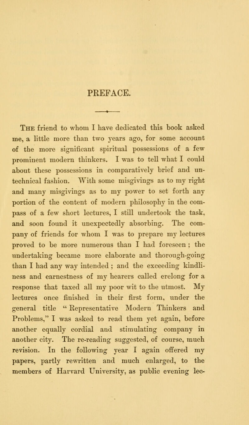 PREFACE. The friend to whom I have dedicated this book asked me, a little more than two years ago, for some account of the more significant spiritual possessions of a few prominent modern thinkers. I was to tell what I could about these possessions in comparatively brief and un- technical fashion. With some misgivings as to my right and many misgivings as to my power to set forth any portion of the content of modern philosophy in the com- pass of a few short lectures, I still undertook the task, and soon found it unexpectedly absorbing. The com- pany of friends for whom I was to prepare my lectures proved to be more numerous than I had foreseen ; the undertaking became more elaborate and thorough-going than I had any way intended ; and the exceeding kindli- ness and earnestness of my hearers called erelong for a response that taxed all my poor wit to the utmost. My lectures once finished in their first form, under the general title Representative Modern Thinkers and Problems, I was asked to read them yet again, before another equally cordial and stimulating company in another city. The re-reading suggested, of course, much revision. In the following year I again offered my papers, partly rewritten and much enlarged, to the members of Harvard University, as public evening lee-