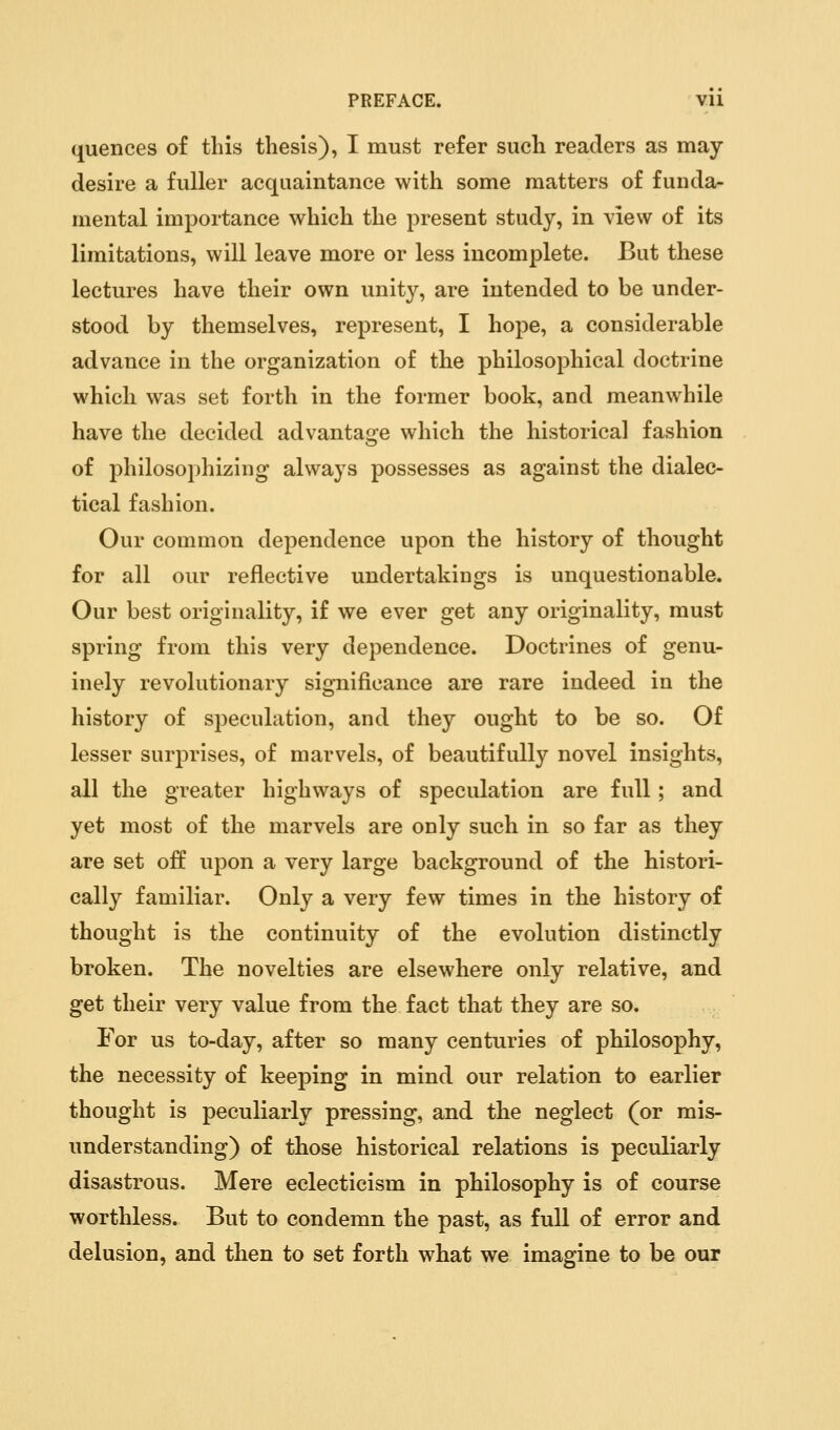 quences of this thesis), I must refer such readers as may- desire a fuller acquaintance with some matters of funda- mental importance which the present study, in view of its limitations, will leave more or less incomplete. But these lectures have their own unity, are intended to be under- stood by themselves, represent, I hope, a considerable advance in the organization of the philosophical doctrine which was set forth in the former book, and meanwhile have the decided advantage which the historical fashion of philosophizing always possesses as against the dialec- tical fashion. Our common dependence upon the history of thought for all our reflective undertakings is unquestionable. Our best originality, if we ever get any originality, must spring from this very dependence. Doctrines of genu- inely revolutionary significance are rare indeed in the history of speculation, and they ought to be so. Of lesser surprises, of marvels, of beautifully novel insights, all the greater highways of speculation are full; and yet most of the marvels are only such in so far as they are set off upon a very large background of the histori- cally familiar. Only a very few times in the history of thought is the continuity of the evolution distinctly broken. The novelties are elsewhere only relative, and get their very value from the fact that they are so. For us to-day, after so many centuries of philosophy, the necessity of keeping in mind our relation to earlier thought is peculiarly pressing, and the neglect (or mis- understanding) of those historical relations is peculiarly disastrous. Mere eclecticism in philosophy is of course worthless. But to condemn the past, as full of error and delusion, and then to set forth what we imagine to be our