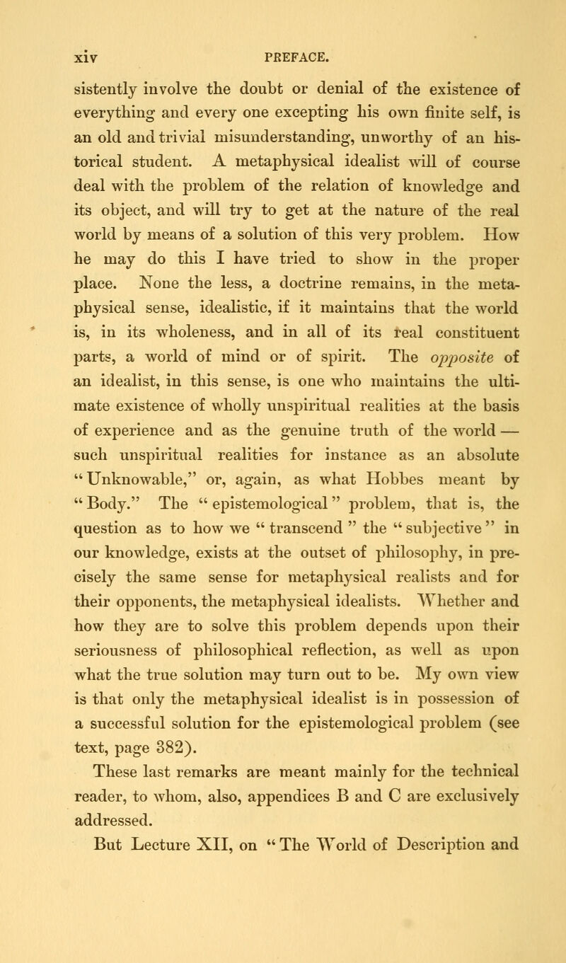 sistently involve the doubt or denial of tlie existence of everything and every one excepting his own finite self, is an old and trivial misunderstanding, unworthy of an his- torical student. A metaphysical idealist will of course deal with the problem of the relation of knowledge and its object, and will try to get at the nature of the real world by means of a solution of this very problem. How he may do this I have tried to show in the proper place. None the less, a doctrine remains, in the meta- physical sense, idealistic, if it maintains that the world is, in its wholeness, and in all of its real constituent parts, a world of mind or of spirit. The o-ppo^ite of an idealist, in this sense, is one who maintains the ulti- mate existence of wholly unspiritual realities at the basis of experience and as the genuine truth of the world — such unspiritual realities for instance as an absolute Unknowable, or, again, as what Hobbes meant by Body. The epistemological problem, that is, the question as to how we transcend the subjective in our knowledge, exists at the outset of philosophy, in pre- cisely the same sense for metaphysical realists and for their opponents, the metaphysical idealists. Whether and how they are to solve this problem depends upon their seriousness of philosophical reflection, as well as upon what the true solution may turn out to be. My own view is that only the metaphysical idealist is in possession of a successful solution for the epistemological problem (see text, page 382). These last remarks are meant mainly for the technical reader, to whom, also, appendices B and C are exclusively addressed. But Lecture XII, on The World of Description and