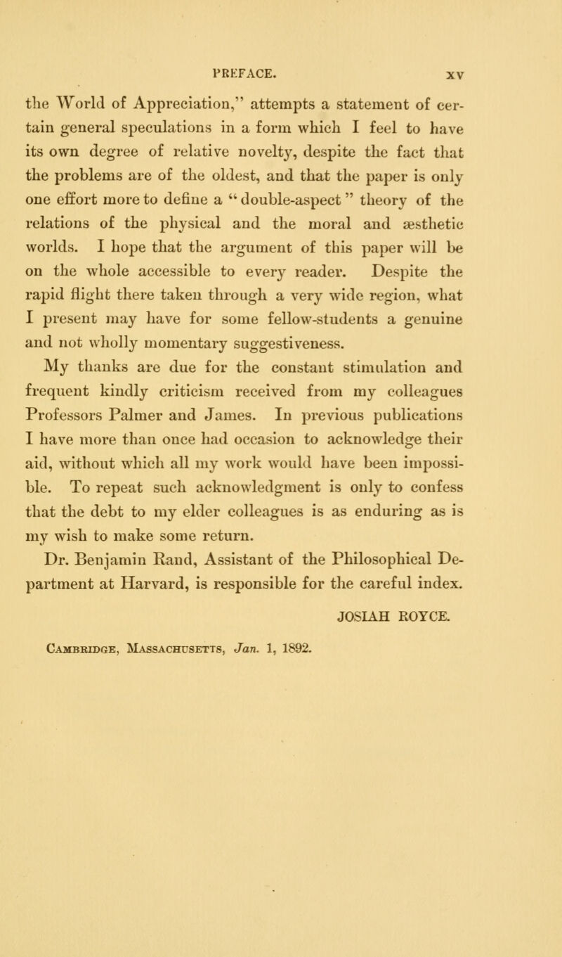 the World of Appreciation, attempts a statement of cer- tain general speculations in a form which I feel to have its own degree of relative novelty, despite the fact that the problems are of the oldest, and that the paper is only one effort more to define a  double-aspect theory of the relations of the physical and the moral and aesthetic worlds. I hope that the argument of this paper will be on the whole accessible to every reader. Despite the rapid flight there taken through a very wide region, what I present may have for some fellow-students a genuine and not wholly momentary suggestiveness. My thanks are due for the constant stimulation and frequent kindly criticism received from my colleagues Professors Palmer and James. In previous publications I have more than once had occasion to acknowledge their aid, without which all my work would have been impossi- ble. To repeat such acknowledgment is only to confess that the debt to my elder colleagues is as enduring as is my wish to make some return. Dr. Benjamin Rand, Assistant of the Philosophical De- partment at Harvard, is responsible for the careful index. JOSIAH ROYCK Cambridge, ISIassachusetts, Jan. 1, 1892.