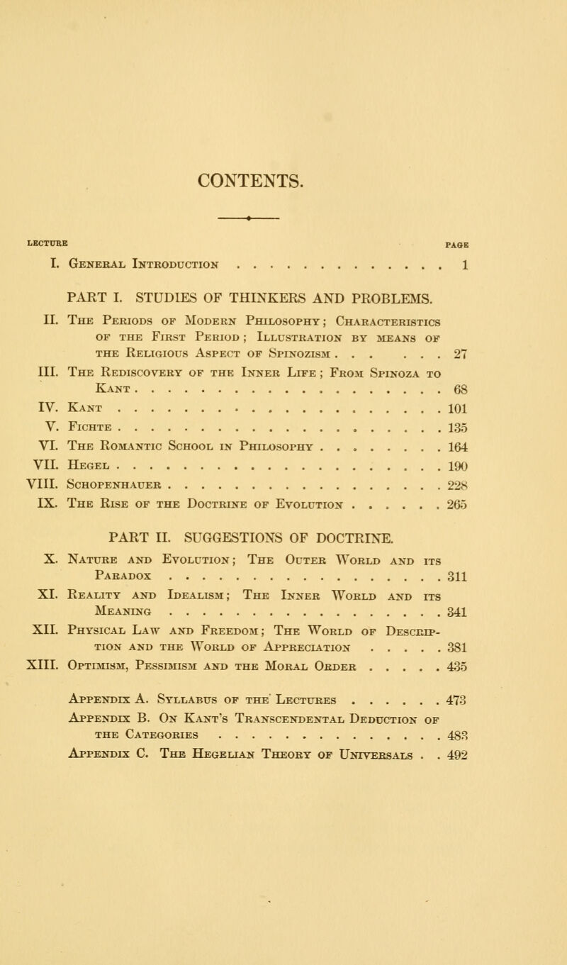 CONTENTS. LECTUBB PAGE I. Genebal Introduction 1 PART I. STUDIES OF THINKERS AND PROBLEIVIS. II. The Periods of Modern Philosophy; Characteristics OF the First Period ; Illustration by means of the Religious Aspect of Spinozism ... ... 27 III. The Rediscovery of the Inner Life ; From Spinoza to Kant 68 IV. Kant 101 V. FiCHTE 13.5 VI. The Roml^ntic School in Philosophy 164 VII. Hegel 190 VIII. Schopenhauer 228 IX. The Rise of the Doctrine of Evolution 265 PART II. SUGGESTIONS OF DOCTRINE. X. Nature and Evolution; The Outer World and its Paradox 311 XI. Reality and Idealism; The Inner World and its Meaning 341 XII. Physical Law and Freedom; The World of Descrip- tion AND THE World of Appreciation 381 XIII. Optimism, Pessimism and the Moral Order ..... 43.5 Appendix A. Syllabus of the Lectures 473 Appendix B. On Kant's Transcendental Deduction of THE Categories 483 Appendix C. The Hegelian Theory of Untveesals . . 492