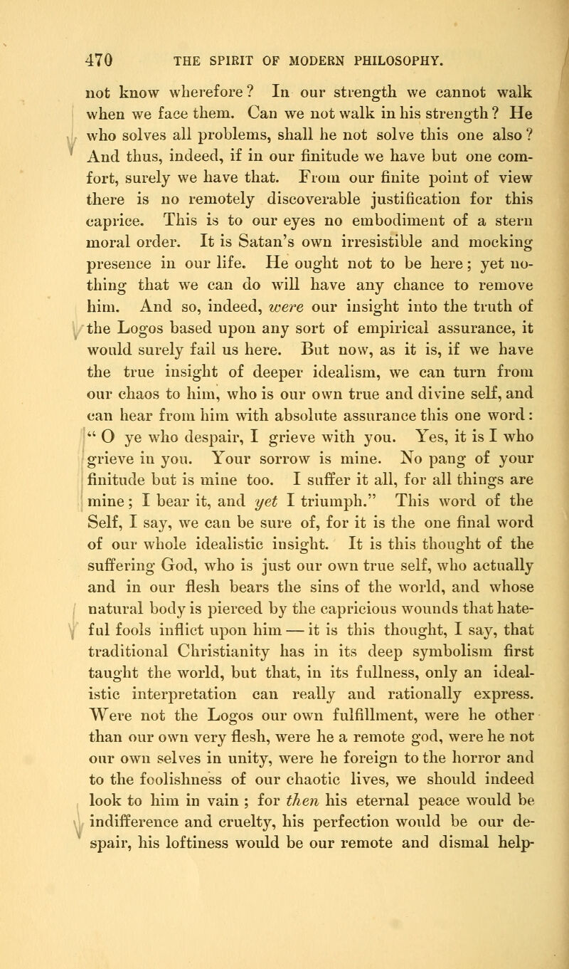 not know wherefore? In our strength we cannot walk when we face them. Can we not walk in his strength ? He who solves all problems, shall he not solve this one also ? And thus, indeed, if in our finitude we have but one com- fort, surely we have that. From our finite point of view there is no remotely discoverable justification for this caprice. This is to our eyes no embodiment of a stern moral order. It is Satan's own irresistible and mocking presence in our life. He ought not to be here; yet no- thing that we can do will have any chance to remove him. And so, indeed, were our insight into the truth of the Logos based upon any sort of empirical assurance, it would surely fail us here. But now, as it is, if we have the true insight of deeper idealism, we can turn from our chaos to him, who is our own true and divine self, and can hear from him with absolute assurance this one word: Ij O ye who despair, I grieve with you. Yes, it is I who grieve in you. Your sorrow is mine. No pang of your : finitude but is mine too. I suffer it all, for all things are mine; I bear it, and yet I triumph. This word of the Self, I say, we can be sure of, for it is the one final word of our whole idealistic insight. It is this thought of the suffering God, who is just our own true self, who actually and in our flesh bears the sins of the world, and whose / natural body is pierced by the capricious wounds that hate- \ ful fools inflict upon him — it is this thought, I say, that traditional Christianity has in its deep symbolism first taught the world, but that, in its fullness, only an ideal- istic interpretation can really and rationally express. Were not the Logos our own fulfillment, were he other than our own very flesh, were he a remote god, were he not our own selves in unity, were he foreign to the horror and to the foolishness of our chaotic lives, we should indeed look to him in vain ; for then his eternal peace would be w indifference and cruelty, his perfection would be our de- spair, his loftiness would be our remote and dismal help-