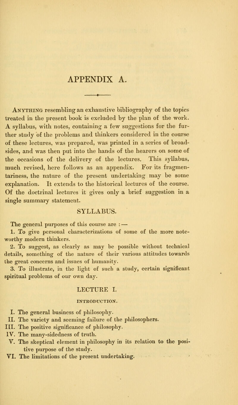 APPENDIX A. Anything resembling an exhaustive bibliography of the topics treated in the present book is excluded by the plan of the work. A syllabus, with notes, containing a few suggestions for the fur- ther study of the problems and thinkers considered in the course of these lectures, was prepared, was printed in a series of broad- sides, and was then put into the hands of the hearers on some of the occasions of the delivery of the lectures. This syllabus, much revised, here follows as an appendix. For its fragmen- tariness, the nature of the present undertaking may be some explanation. It extends to the historical lectures of the course. Of the doctrinal lectures it gives only a brief suggestion in a single summary statement. SYLLABUS. The general purposes of this course are : — 1. To give personal characterizations of some of the more note- worthy modern thinkers. 2. To suggest, as clearly as may be possible without technical details, something of the nature of their various attitudes towards the great concerns and issues of humanity. 3. To illustrate, in the light of such a study, certain significant spiritual problems of our own day. LECTURE I. INTRODUCTION. I. The general business of philosophy. 11. The variety and seeming failure of the philosophers. III. The positive significance of philosophy. IV. The many-sidedness of truth. V. The skeptical element in philosophy in its relation to the posi- tive purpose of the study.