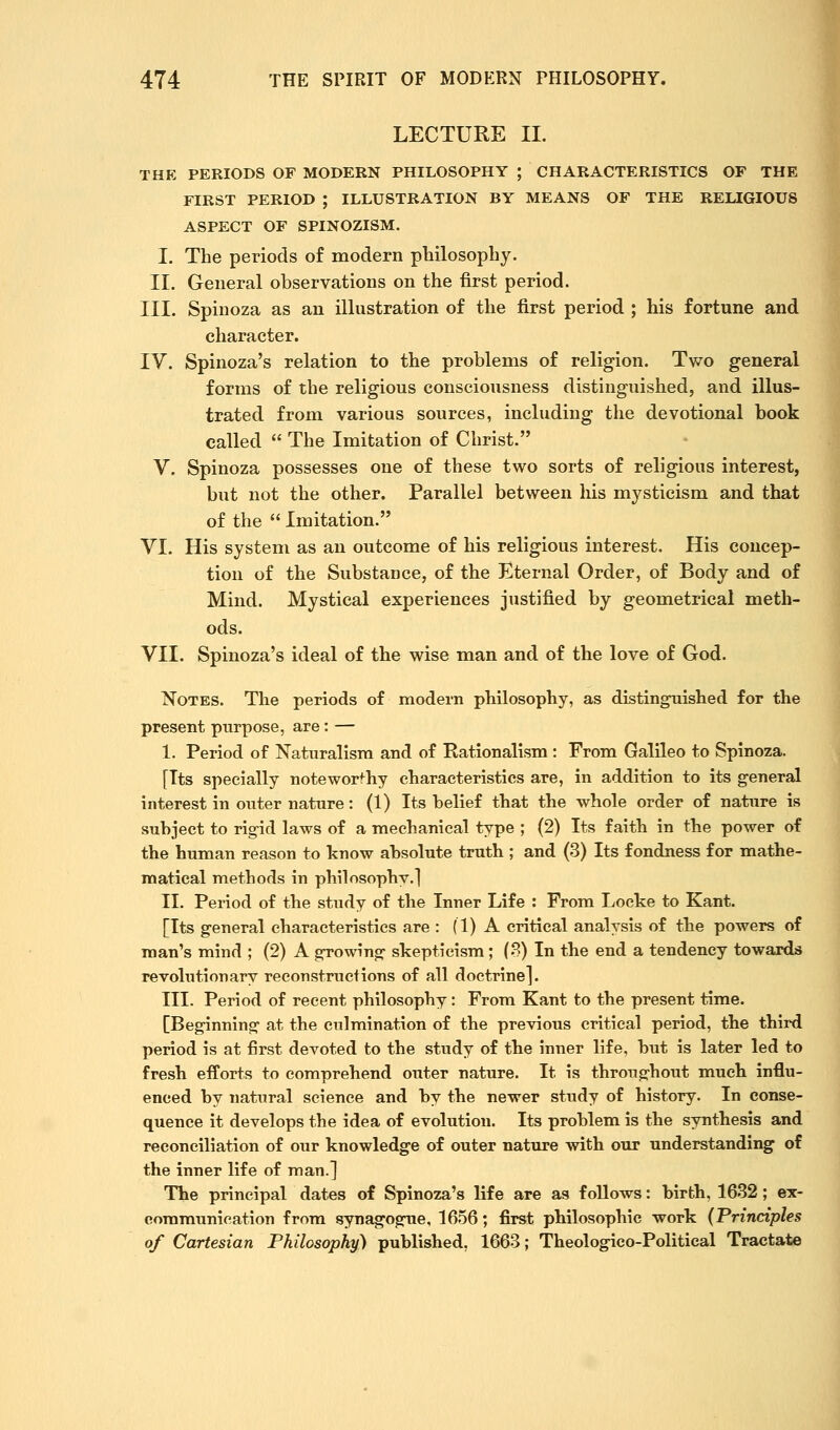 LECTURE II. THE PERIODS OF MODERN PHILOSOPHY ; CHARACTERISTICS OF THE FIRST PERIOD ; ILLUSTRATION BY MEANS OF THE RELIGIOUS ASPECT OF SPINOZISM. I, The periods of modern plailosopbj. II. General observations on the first period. III. Spinoza as an illustration of the first period ; his fortune and character. IV. Spinoza's relation to the problems of religion. Two general forms of the religious consciousness distinguished, and illus- trated from various sources, including the devotional book called  The Imitation of Christ. V. Spinoza possesses one of these two sorts of religious interest, but not the other. Parallel between liis mysticism and that of the  Imitation. VI. His system as an outcome of his religious interest. His concep- tion of the Substance, of the Eternal Order, of Body and of Mind. Mystical experiences justified by geometrical meth- ods. VII. Spinoza's ideal of the wise man and of the love of God. Notes. The periods of modern philosophy, as distingnished for the present purpose, are: — I. Period of Naturalism and of Rationalism : From Galileo to Spinoza. [Its specially noteworthy characteristics are, in addition to its general interest in outer nature: (1) Its belief that the whole order of nature is subject to rig-id laws of a mechanical type ; (2) Its faith in the power of the human reason to know absolute truth ; and (3) Its fondness for mathe- matical methods in philosophy,] II. Period of the study of the Inner Life : From Locke to Kant. [Its general characteristics are : (1) A critical analysis of the powers of man's mind ; (2) A growing skepticism; (8) In the end a tendency towards revolutionary reconstructions of all doctrine]. III. Period of recent philosophy: From Kant to the present time. [Beginning at the culmination of the previous critical period, the third period is at first devoted to the study of the inner life, but is later led to fresh efforts to comprehend outer nature. It is throughout much influ- enced by natural science and by the newer study of history. In conse- quence it develops the idea of evolution. Its problem is the synthesis and reconciliation of our knowledge of outer nature with our understanding of the inner life of man.] The principal dates of Spinoza's life are as follows: birth, 1632; ex- communication from synagogue, 1656; first philosophic work (Principles of Cartesian Philosophy) published, 1663; Theologieo-Political Tractate