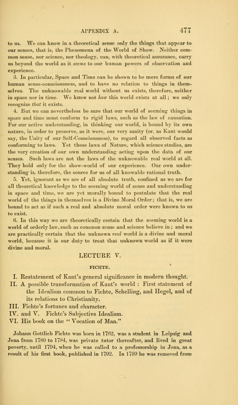 to us. We can know in a theoretical sense only the things that appear to our senses, that is, the Phenomena of the World of Show. Neither com- mon sense, nor science, nor theolog-y, can, with theoretical assurance, carry us beyond the world as it seems to our human powers of observation and experience. 8. In particular, Space and Time can be shown to be mere forms of our human sense-consciousness, and to have no relation to things in them- selves. The unknowable real world without us exists, therefore, neither in space nor in time. We know not hoiv this world exists at all; we only recognize that it exists. 4. But we can nevertheless be sure that our world of seeming things in space and time must conform to rigid laws, such as the law of causation. For our active understanding, in thinking our world, is bound by its own nature, in order to preserve, as it were, our very sanity (or. as Kant would say, the Unity of our Self-Consciousness), to regard all observed facts as conforming to laws- Yet these laws of Nature, which science studies, are the very creation of our own understanding acting upon the data of our senses. Such laws are not the laws of the unknowable real world at all. They hold only for the show-world of our experience. Our own under- standing is, therefore, the source for us of all knowable rational truth. 5. Yet, ignorant as we are of all absolute truth, confined as we are for all theoretical knowledge to the seeming world of sense and understanding in space and time, we are yet morally bound to postulate that the real world of the things in themselves is a Divine Moral Order; that is, we are bound to act as if such a real and absolute moral order were known to us to exist. 6. In this way we are theoretically certain that the seeming world is a world of orderly law, such as common sense and science believe in ; and we are practically certain that the unknown real world is a divine and moral world, because it is our duty to treat that unknown world as if it were divine and moral. LECTURE V. FICHTE. I. Restatement of Kant's general significance in modern thought. II. A possible transformation of Kant's world : First statement of the Idealism common to Fichte, Schelling, and Hegel, and of its relations to Christianity. III. Fichte's fortunes and character. IV. and V. Fichte's Subjective Idealism. VI. His book on the  Vocation of Man. Johann Gottlieb Fichte was born in 1762, was a student in Leipzig and Jena from 1780 to 1784, was private tutor thereafter, and lived in great poverty, until 1794, when he was called to a professorship in Jena, as a result of his first book, published in 1792. In 1799 he was removed from