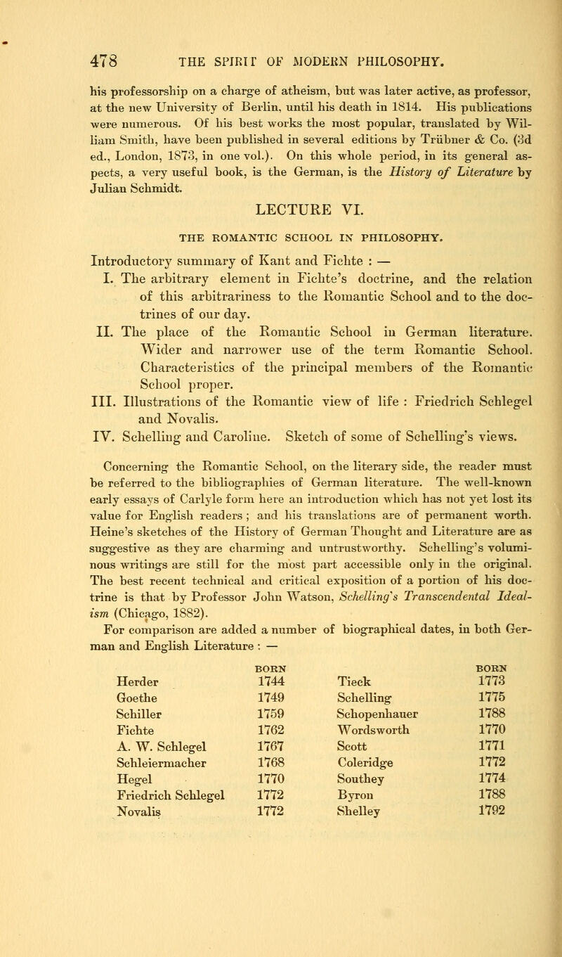 his professorship on a charge of atheism, but was later active, as professor, at the new University of Berlin, until his death in 1814. His puhKcations were numerous. Of his best works the most popular, translated by Wil- liam Smith, have been published in several editions by Triibner & Co. (8d ed., London, 1873, in one vol.). On this whole period, in its g-eneral as- pects, a very useful book, is the German, is the History of Literature by Julian Schmidt. LECTURE VL THE ROMANTIC SCHOOL IN PHILOSOPHY. Introductory summary of Kant and Fichte : — I. The arbitrary element in Fichte's doctrine, and the relation of this arbitrariness to the Romantic School and to the doc- trines of our day. IL The place of the Romantic School in German literature. Wider and narrower use of the term Romantic School. Characteristics of the principal members of the Romantic School proper. III. Illustrations of the Romantic view of life : Friedrich Schlegel and Novalis. IV. Schelliug and Caroline. Sketch of some of Schelling's views. Concerning- the Romantic School, on the literary side, the reader must be referred to the bibliog-raphies of German literature. The well-known early essays of Carlyle form here an introduction which has not yet lost its value for Eng-lish readers ; and his translations are of permanent worth. Heine's sketches of the History of German Thought and Literature are as suggestive as they are charming and untrustworthy. Sehelling's volumi- nous writings are still for the most part accessible only in the original. The best recent technical and critical exposition of a portion of his doc- trine is that by Professor John Watson, Schelling^s Transcendental Ideal- ism (Chicago, 1882). For comparison are added a number of biographical dates, in both Ger- man and English Literature : — BORN BOKN Herder 1744 Tieck 1773 Goethe 1749 Schelling 1775 Schiller 1759 Schopenhauer 1788 Fichte 1762 Wordsworth 1770 A. W. Schlegel 1767 Scott 1771 Schleiermacher 1768 Coleridge 1772 Hegel 1770 Southey 1774 Friedrich Schlegel 1772 Byrou 1788 Novalis 1772 Shelley 1792