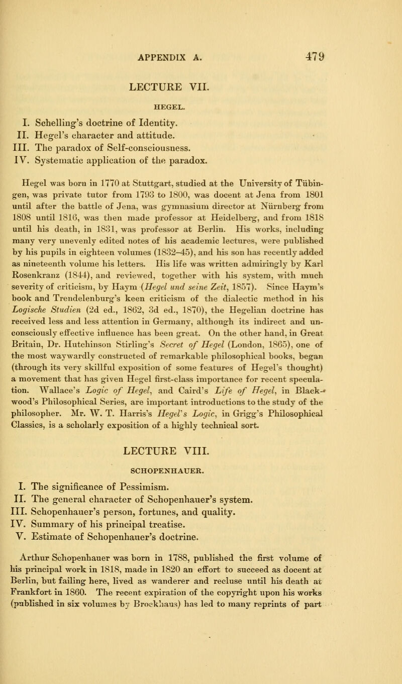 LECTURE VII. HEGEL. I. Schelling's doctrine of Identity. II. Hegel's character and attitude. III. The paradox of Self-consciousness. IV. Systematic application of the paradox. Hegel was boru in 1770 at Stuttgart, studied at the University of Tiibin- gen, was private tutor from 1793 to 1800, was decent at Jena from 1801 until after the battle of Jena, was gymnasium director at Niirnberg from 1808 until 1816, was then made professor at Heidelberg, and from 1818 until his death, in 1831, was professor at Berlin. His works, including many very unevenly edited notes of his academic lectures, were published by his pupils in eighteen volumes (1832-45), and his son has recently added as nineteenth volume his letters. His life was written adraii-ingly by Karl Rosenkranz (1844), and reviewed, together with his system, with mnch severity of criticism, by Haym (Hegel and seine Zeit, 1857). Since Haym's book and Trendelenburg's keen criticism of the dialectic method in his Logische Studien (2d ed., 1862, 3d ed., 1870), the Hegelian doctrine has received less and less attention in Germany, although its indirect and un- consciously effective influence has been great. On the other hand, in Great Britain, Dr. Hutchinson Stirling's Secret of Hegel (London, 1865), one of the most waywardly constructed of remarkable philosophical books, began (through its very skillful exposition of some features of Hegel's thought) a movement that has given Hegel first-class importance for recent specula- tion. Wallace's Logic of Hegel, and Caird's Life of Hegel, in Black-* wood's Philosophical Series, are important introductions to the study of the philosopher. Mr. W. T. Harris's HegeVs Logic, in Grigg's Philosophical Classics, is a scholarly exposition of a highly technical sort. LECTURE VIIL SCHOPENHAUER. I. The significance of Pessimism. 11. The general character of Schopenhauer's system. III. Schopenhauer's person, fortunes, and quality. IV. Summary of his principal treatise. V. Estimate of Schopenhauer's doctrine. Arthur Schopenhauer was bom in 1788, published the first volume of his principal work in 1818, made in 1820 an effort to succeed as docent at Berlin, but failing here, lived as wanderer and recluse until his death at Frankfort in 1860. The recent expiration of the copyright upon his works (published in six volumes by Broekhaus) has led to many reprints of part