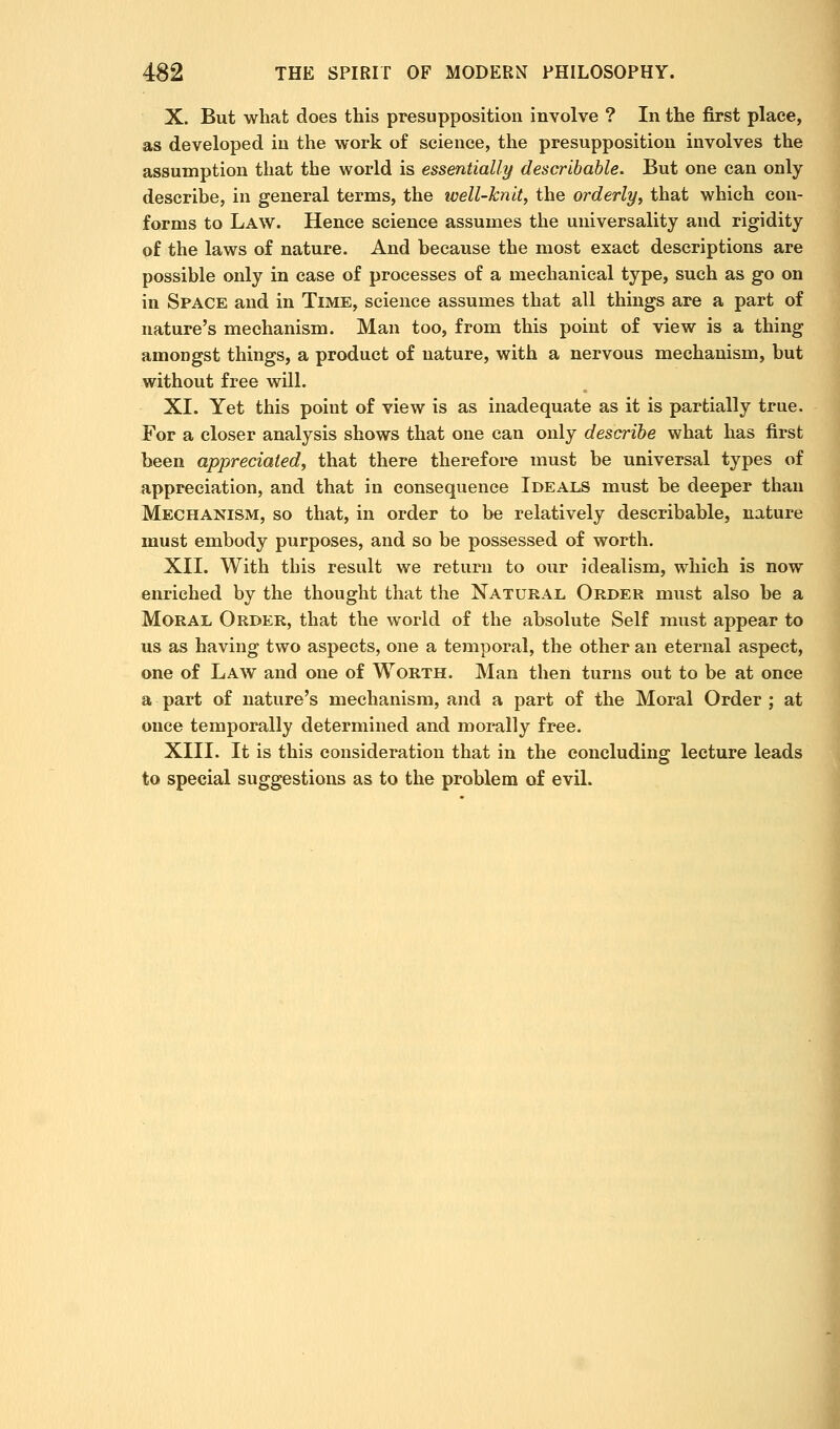 X. But what does this presupposition involve ? In the first place, as developed in the work of science, the presupposition involves the assumption that the world is essentially describahle. But one can only describe, in general terms, the tvell-knit, the orderly^ that which con- forms to Law. Hence science assumes the universality and rigidity of the laws of nature. And because the most exact descriptions are possible only in case of processes of a mechanical type, such as go on in Space and in Time, science assumes that all things are a part of nature's mechanism. Man too, from this point of view is a thing amongst things, a product of nature, with a nervous mechanism, but without free will. XI. Yet this point of view is as inadequate as it is partially true. For a closer analysis shows that one can only describe what has first been appreciated, that there therefore must be universal types of appreciation, and that in consequence Ideals must be deeper than Mechanism, so that, in order to be relatively describable, nature must embody purposes, and so be possessed of worth. XII. With this result we return to our idealism, which is now enriched by the thought that the Natural Order must also be a Moral Order, that the world of the absolute Self must appear to us as having two aspects, one a temporal, the other an eternal aspect, one of Law and one of Worth. Man then turns out to be at once a part of nature's mechanism, and a part of the Moral Order ; at once temporally determined and morally free. XIII. It is this consideration that in the concluding lecture leads to special suggestions as to the problem of evil.