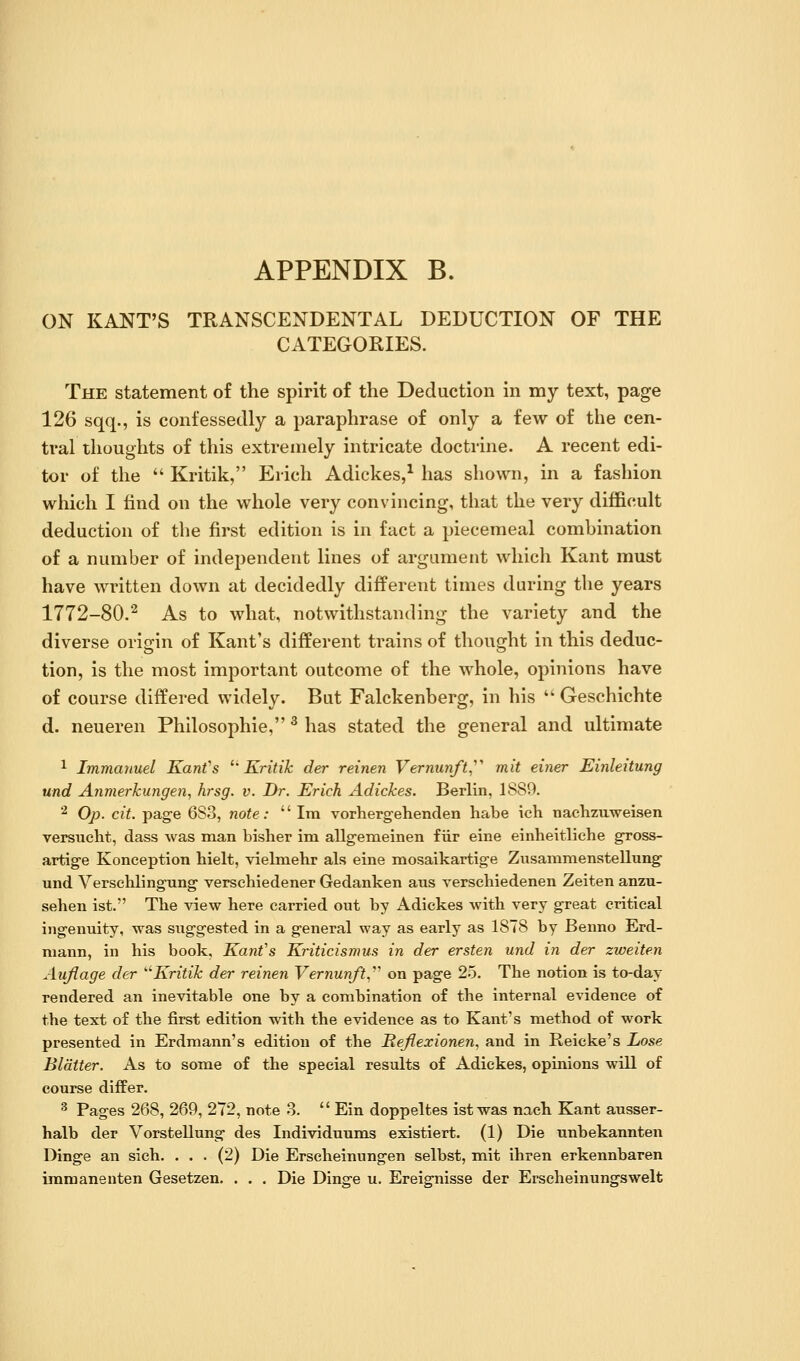 ON KANT'S TRANSCENDENTAL DEDUCTION OF THE CATEGORIES. The statement of the spirit of the Deduction in my text, page 126 sqq., is confessedly a paraphrase of only a few of the cen- tral thoughts of this extremely intricate doctrine. A recent edi- tor of the  Kritik, Erich Adickes,^ has shown, in a fashion which I find on the whole very convincing, that the very difficult deduction of the first edition is in fact a piecemeal combination of a number of independent lines of argument which Kant must have written down at decidedly different times during the years 1772-80.^ As to what, notwithstanding the variety and the diverse origin of Kant's different trains of thought in this deduc- tion, is the most important outcome of the whole, opinions have of course differed widely. But Falckenberg, in his  Geschichte d. neueren Philosophic, ^ has stated the general and ultimate 1 Immanuel KanVs ^'Kritik der reinen Vernunft,^' mit einer Einleitung und Anmerkungen, hrsg. v. Dr. Erich Adickes. Berlin, 1889. ^ Op. cit. page 683, note: Ira vorhergehenden habe ich nachzuweisen versucht, dass was man bisher im allgemeinen fiir eine einheitliche gross- artige Konception hielt, vielmehr als eine naosaikartige Zusammenstellung und Verschlingung verschiedener Gedanken aus verscbiedenen Zeiten anzu- sehen ist. Tbe view here carried out by Adickes with very great critical ingenuity, was suggested in a general way as early as 1878 by Benno Erd- mann, in his book, Kant's Kriticismus in der ersten und in der zweiten Aujiage der ^'Kritik der reinen Vernunft,''' on page 25. The notion is to-day rendered an inevitable one by a combination of the internal evidence of the text of the first edition with the evidence as to Kant's method of work presented in Erdmann's edition of the Hefiexionen, and in Reicke's Lose Blatter. As to some of the special results of Adickes, opinions will of course differ. ^ Pages 268, 269, 272, note 8.  Ein doppeltes ist was naeh Kant ausser- halb der Vorstellung des Individuums existiert. (1) Die unbekannten Dinge an sich. ... (2) Die Erscheinungen selbst, m.it ihren erkennbaren immanenten Gesetzen. . . . Die Dinsre u. Ereigrnisse der Erscheinungswelt