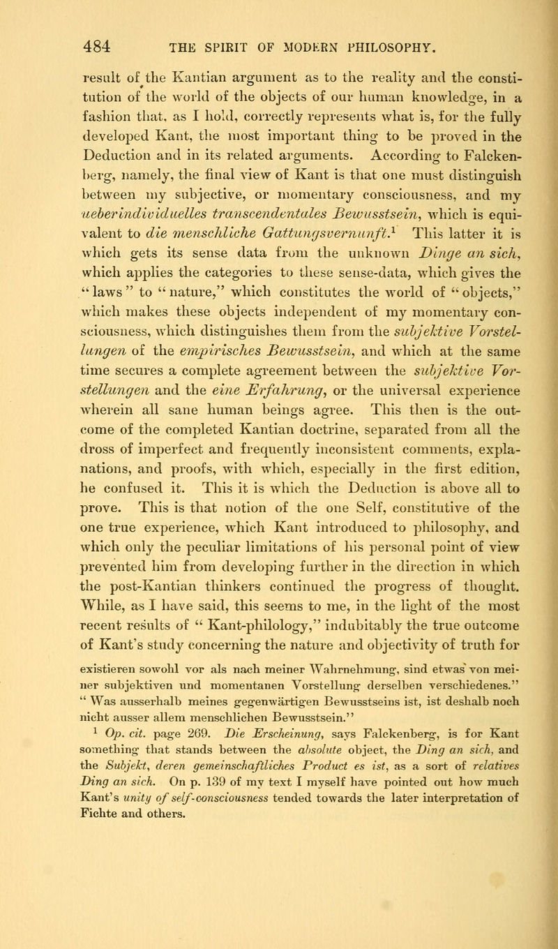 result of the Kantian argument as to the reality and the consti- tution of the world of the objects of our human knowledge, in a fashion that, as I hold, correctly represents what is, for the fully developed Kant, the most important thing to be proved in the Deduction and in its related arguments. According to Falcken- berg, namely, the final view of Kant is that one must distinguish between my subjective, or momentary consciousness, and my iieherindividueUes transcendentales Bewusstsein, which is equi- valent to die mensGhllche Gattungsvernunft} This latter it is which gets its sense data from the unknown Dlnge an sich^ which applies the categories to these sense-data, which gives the •laws to nature, which constitutes the world of objects, which makes these objects independent of my momentary con- sciousness, which distinguishes them from the suhjektive Vorstel- lungen of the empirisches Bewusstsein, and which at the same time secures a complete agreement between the suhjektiue Vor- stellungen and the eine Erfahrungy or the universal experience wherein all sane human beings agree. This then is the out- come of the completed Kantian doctrine, separated from all the dross of imperfect and frequently inconsistent comments, expla- nations, and proofs, with which, especially in the first edition, he confused it. This it is which the Deduction is above all to prove. This is that notion of the one Self, constitutive of the one true experience, which Kant introduced to philosophy, and which only the peculiar limitations of his personal point of view prevented him from developing further in the direction in which the post-Kantian thinkers continued the progress of thought. While, as I have said, this seems to me, in the light of the most recent results of  Kant-philology, indubitably the true outcome of Kant's study concerning the nature and objectivity of truth for existieren sowohl vor als nach meiner Wahrnehraung-, sind etwas von mei- iier subjektiven und momentanen Vorstellung- derselben verschiedenes.  Was ausserhalb meines geg-enwartigen Bewusstseins ist, ist deshalb noeh nieht ausser allem mensehlicheii Bewusstsein. 1 Op. cit. page 269. Die Erscheinung^ says Falckenberg-, is for Kant soiTiething that stands between the absolute object, the Ding an sick, and the Subjekt, deren gemeinschaftliches Product es ist, as a sort of relatives Ding an sich. On p. 139 of my text I myself have pointed out how much Kant's unity of self-consciousness tended towards the later interpretation of Fichte and others.