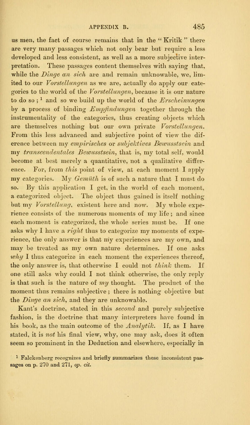 us men, the fact of course remains that in the  Kritik  there are very many passages which not only bear but require a less developed and less consistent, as well as a more subjeclive inter- pretation. These passages content themselves with saying that, while the Dinge an sich are and remain unknowable, we, lim- ited to our Vorstellungen as we are, actually do apply our cate- gories to the world of the Vorstellungen, because it is our nature to do so ; -^ and so we build up the world of the Ei^scheinungen by a process of binding Empfindungen together through the instrumentality of the categories, thus creating objects which are themselves nothing but our own private Vorstellungen. From this less advanced and subjective point of view the dif- erence between my empirisches or suhjektives Bewusstsein and my transcendentales Bewusstsein, that is, my total self, would become at best merely a quantitative, not a qualitative differ- ence. For, from this point of view, at each moment I apply my categories. My Gemilth is of such a nature that I must do so. By this api)lioation I get, in the world of each moment, a categorized object. The object thus gained is itself nothing but my Vorstellung, existent here and now% My whole expe- rience consists of the numerous moments of my life; and since each moment is categorized, the whole series must be. If one asks why I have a right thus to categorize my moments of expe- rience, the only answer is that my experiences are my own, and may be treated as my own nature determines. If one asks whj/ I thus categorize in each moment the experiences thereof, the only answer is, that otherwise I could not think them. If one still asks why could I not think otherwise, the only reply is that such is the nature of ????/ thought. The product of the moment thus remains subjective; there is nothing objective but the Dinge an sich, and they are unknowable. Kant's doctrine, stated in this second and purely subjective fashion, is the doctrine that many interpreters have found in his book, as the main outcome of the Analytik. If, as I have stated, it is not his final view, why, one may ask, does it often seem so prominent in the Deduction and elsewhere, especially in ^ Falckenberg' recognizes and briefly summarizes these inconsistent pas- sages on p. 270 and 271, op. cit.