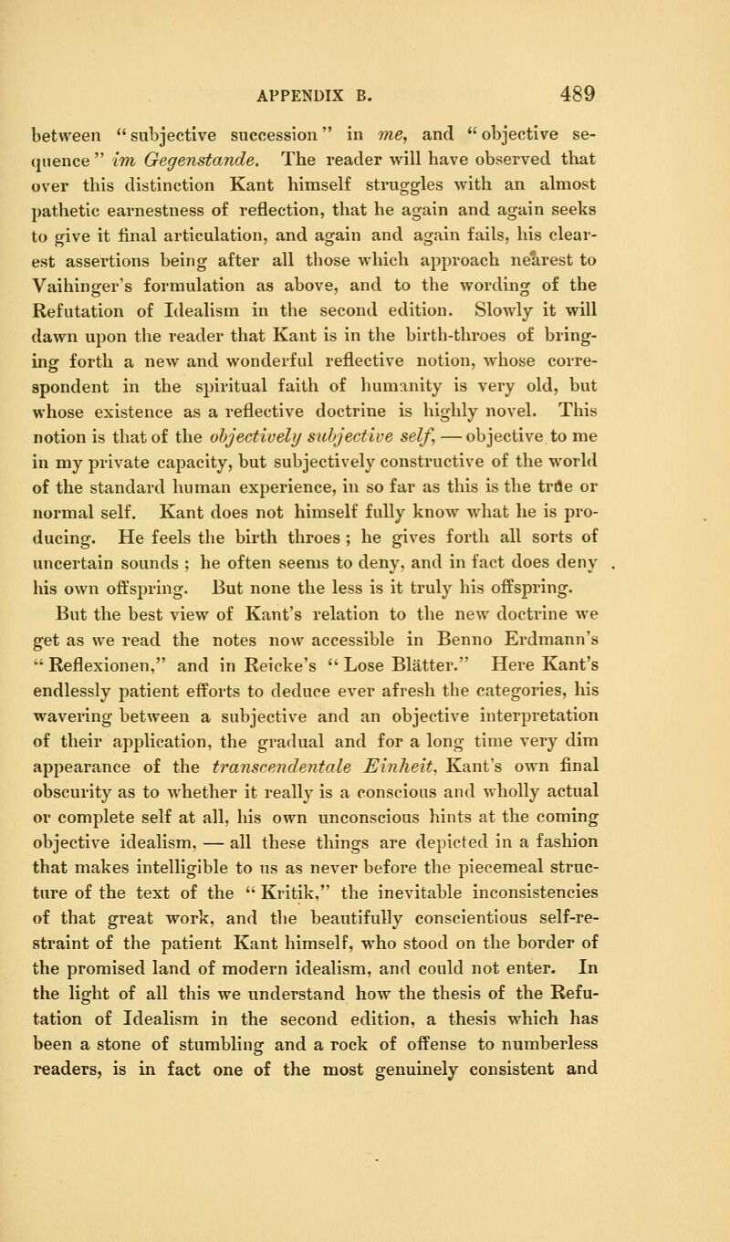between  subjective succession in we, and  objective se- quence  im Gegenstande, The reader will have observed that over this distinction Kant himself struggles with an almost pathetic earnestness of reflection, that he again and again seeks to give it final articulation, and again and again fails, his clear- est assertions being after all those which approach nearest to Vaihinger's formulation as above, and to the wording of the Refutation of Idealism in the second edition. Slowly it will dawn upon the reader that Kant is in the birth-throes of bring- ing forth a new and wonderful reflective notion, whose corre- spondent in the spiritual faith of humanity is very old, but whose existence as a reflective doctrine is highly novel. This notion is that of the objectively subjective self, —objective to me in my private capacity, but subjectively constructive of the world of the standard human experience, in so far as this is the trile or normal self. Kant does not himself fully know what he is pro- ducing. He feels the birth throes ; he gives forth all sorts of uncertain sounds ; he often seems to deny, and in fact does deny his own offsi3ring. But none the less is it truly his offspring. But the best view of Kant's relation to the new doctrine we get as we read the notes now accessible in Benno Erdmann's  Reflexionen, and In Reicke's  Lose Blatter. Here Kant's endlessly patient efforts to deduce ever afresh the categories, his wavering between a subjective and an objective Interpretation of their application, the gradual and for a long time very dim appearance of the transcendentale Einheit, Kant's own final obscurity as to whether It really Is a conscious and wholly actual or complete self at all, his own unconscious hints at the coming objective idealism, — all these things are depicted in a fashion that makes intelligible to us as never before the piecemeal struc- ture of the text of the  Kritik, the inevitable Inconsistencies of that great work, and the beautifully conscientious self-re- straint of the patient Kant himself, who stood on the border of the promised land of modern Idealism, and could not enter. In the light of all this we understand how the thesis of the Refu- tation of Idealism in the second edition, a thesis which has been a stone of stumbling and a rock of offense to numberless readers, is in fact one of the most genuinely consistent and