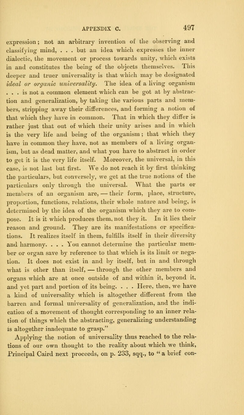 expression; not an arbitrary invention of the observing and classifying mind, . . . but an idea which expresses the inner dialectic, the movement or process towards unity, which exists in and constitutes the being of the objects themselves. This deeper and truer universality is that which may be designated ideal or organic unluersaUty. Tlie idea of a living organism ... is not a common element which can be got at by abstrac- tion and generalization, by taking the various parts and mem- bers, stripping away their differences, and forming a notion of that which they have in common. That in which they differ is rather just that out of wliich their unity arises and in which is the very life and being of the organism ; that which they have in common they have, not as members of a living organ- ism, but as dead matter, and what you have to abstract in order to get it is the very life itself. Moreover, the universal, in this case, is not last but first. We do not reach it by first thinking the particulars, but conversely, we get at the true notions of the particulars only through the universal. What the parts or members of an organism are, — their form, place, structure, proportion, functions, relations, their whole nature and being, is determined by the idea of the organism wdiich they are to com- pose. It is it which produces them, not they it. In it lies their reason and gi'ound. They are its manifestations or specifica- tions. It realizes itself in them, fulfills itself in their diversity and harmony. . . . You cannot determine the particular mem- ber or organ save by reference to that which is its limit or nega- tion. It does not exist in and by itself, but in and through what is other than itself, — through the other members and organs which are at once outside of and within it, beyond it, and yet part and portion of its being. . . . Here, then, w^e have a kind of universality which is altogether different from the barren and formal universality of generalization, and the indi- cation of a movement of thought corresponding to an inner rela- tion of things which the abstracting, generalizing understanding is altogether inadequate to grasp. Applying the notion of universality thus reached to the rela- tions of our own thought to the reality about which we think, Principal Caird next proceeds, on p. 233, sqq., to a brief con-