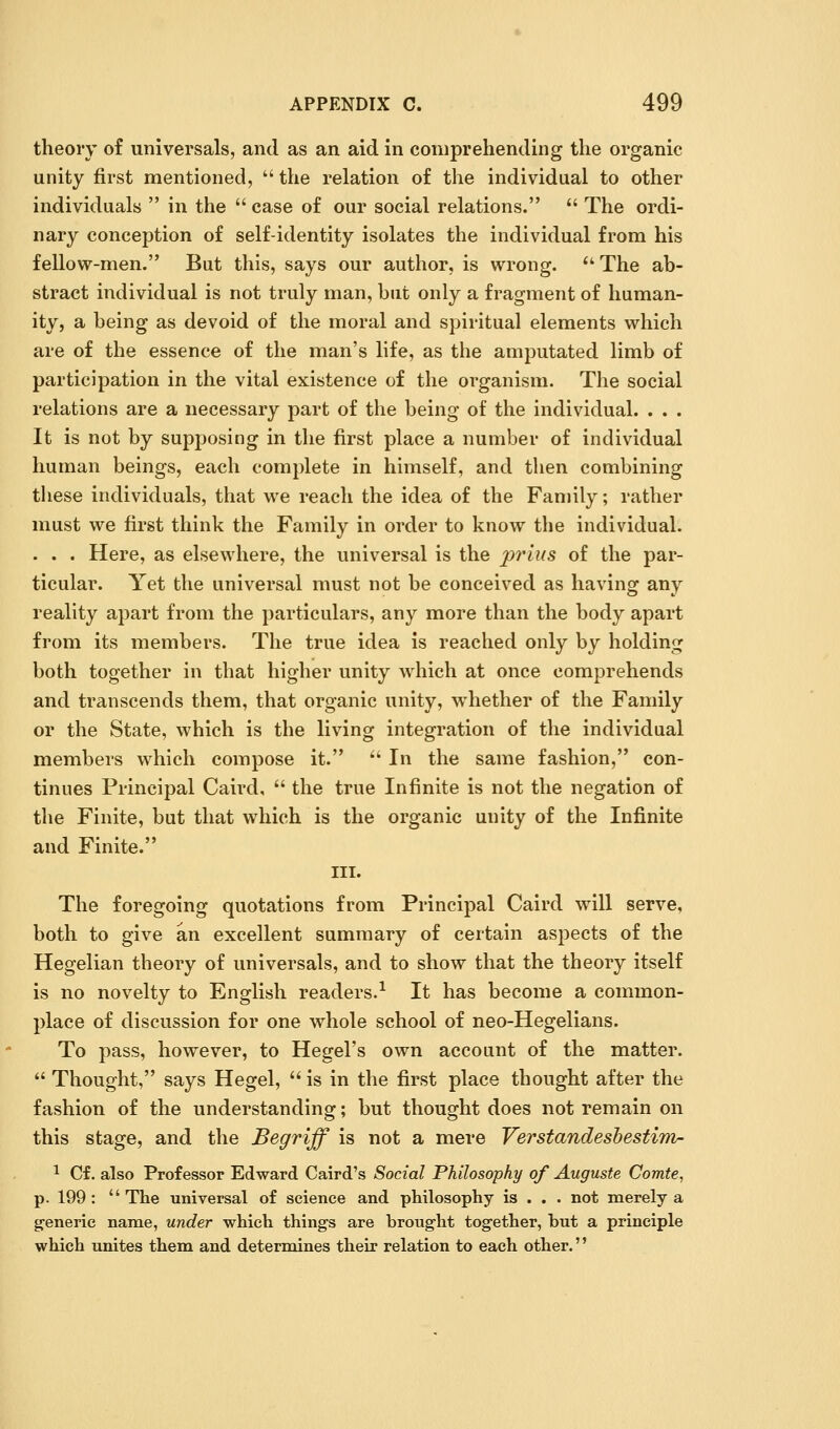 theory of universals, and as an aid In comprehending the organic unity first mentioned,  the relation of the individual to other individuals  in the  case of our social relations.  The ordi- nary conception of self-identity isolates the individual from his fellow-men. But this, says our author, is wrong. *' The ab- stract individual is not truly man, but only a fragment of human- ity, a being as devoid of the moral and spiritual elements which are of the essence of the man's life, as the amputated limb of participation in the vital existence of the organism. The social relations are a necessary part of the being of the individual. . . . It is not by supposing in the first place a number of individual human beings, each complete in himself, and then combining these individuals, that we reach the idea of the Family; rather must we first think the Family in order to know the individual. . . . Here, as elsewhere, the universal is the prius of the par- ticular. Yet the universal must not be conceived as having any reality apart from the particulars, any more than the body apart from its members. The true idea is reached only by holding both together in that higher unity which at once comprehends and transcends them, that organic unity, whether of the Family or the State, which is the living integration of the individual members which compose it. '' In the same fashion, con- tinues Principal Caird,  the true Infinite is not the negation of the Finite, but that which is the organic unity of the Infinite and Finite. III. The foregoing quotations from Principal Caird wdll serve, both to give an excellent summary of certain aspects of the Hegelian theory of universals, and to show that the theory itself is no novelty to English readers.-^ It has become a common- place of discussion for one whole school of neo-Hegelians. To pass, however, to Hegel's own account of the matter.  Thought, says Hegel,  is in the first place thought after the fashion of the understanding; but thought does not remain on this stage, and the Begriff is not a mere Verstandeshestim- 1 Cf. also Professor Edward Caird's Social Philosophy of Augusts Comte, p. 199: The universal of science and philosophy is . . . not merely a g^eneric name, under which things are broug-ht together, but a principle which unites them and determines their relation to each other.''
