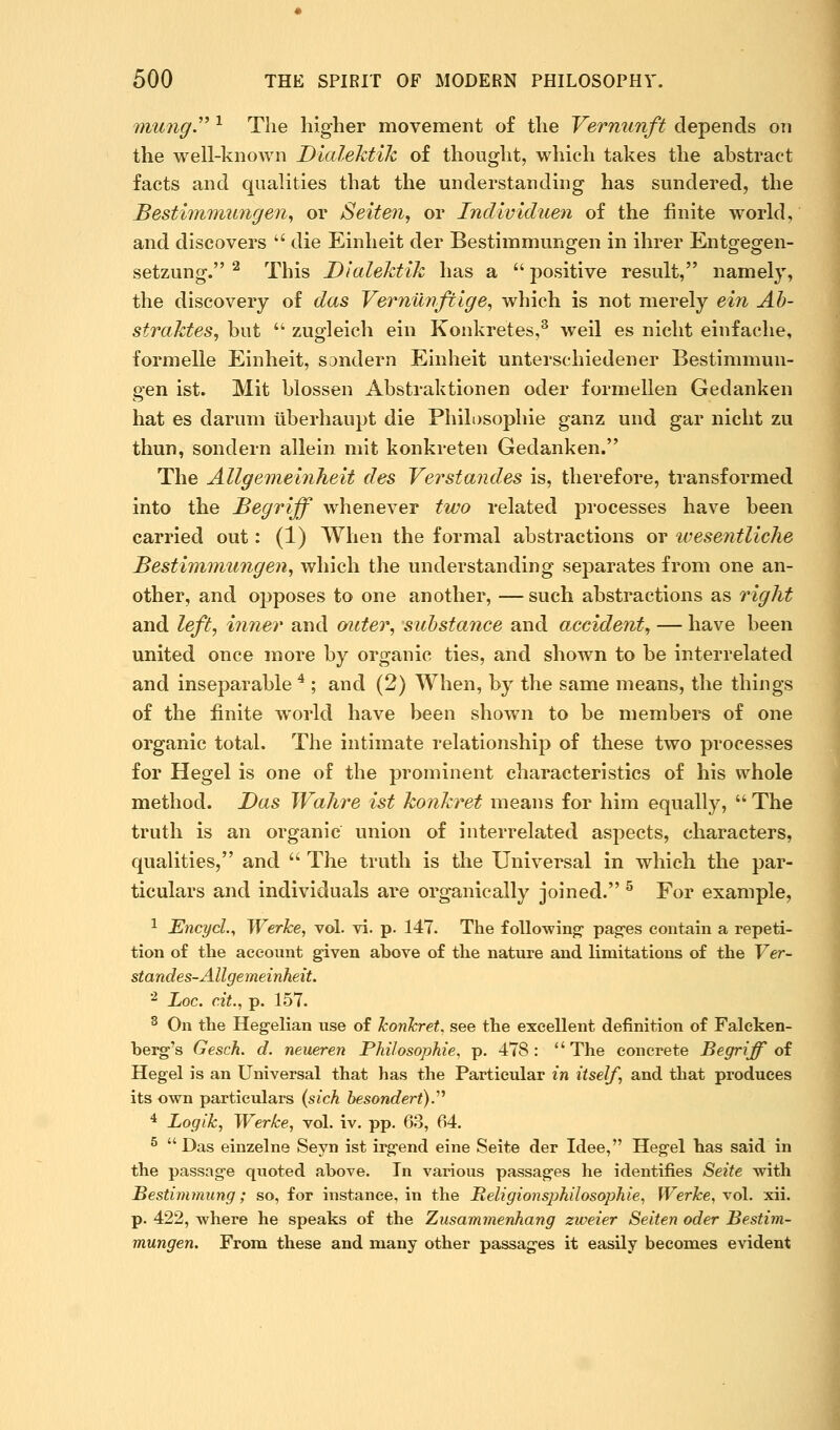 mungy ^ The higher movement of the Vernunft depends on the well-known Dialektik of thought, which takes the abstract facts and qualities that the understanding has sundered, the Bestiimiiiingen^ or Seiten, or Individuen of the finite world, and discovers die Einheit der Bestimmungen in ihrer Entgegen- setzung. ^ This Dialektik has a positive result, namely, the discovery of das Vernimftige, which is not merely eiii Ah- strakteSj but zugleich ein Konkretes,^ weil es niclit einfache, formelle Einheit, sjndern Einheit unterschiedener Bestimmun- gen ist. Mit blossen Abstraktionen oder formellen Gedanken hat es darum iiberhaupt die Phili)Sophie ganz und gar nicht zu thun, sondern allein mit konkreten Gedanken. The Allgemeinheit des Verstandes is, therefore, transformed into the Begriff whenever two related processes have been carried out: (1) When the formal abstractions or weseiitliche Bestiminungen, which the understanding separates from one an- other, and opposes to one another, —such abstractions as right and left, i7iner and outer, substance and accident, — have been united once more by organic ties, and shown to be interrelated and inseparable * ; and (2) When, by the same means, the things of the finite world have been shown to be members of one organic total. The intimate relationship of these two processes for Hegel is one of the prominent characteristics of his whole method. Das Wahre ist konkret means for him equally, The truth is an organic union of interrelated aspects, characters, qualities, and The truth is the Universal in which the par- ticulars and individuals are organically joined. ^ For example, 1 Encycl., Werlce, vol. vi. p. 147. The following* pag-es contain a repeti- tion of the account g^iven above of the nature and limitations of the Ver- standes-Allgemeinheit. ■^ Loc. cit., p. 157. ^ On the Heg-ehan use of JconJcret. see the excellent definition of Faleken- berg's Gesch. d. neueren Philosopkie, p. 478: The concrete Begriff oi Hegel is an Universal that has the Particular in itself, and that produces its own particulars (sich besondert).''^ * Logik, Werke, vol. iv. pp. 63, 64. ^ Das einzelne Seyn ist irgend eine Seite der Idee, Hegel has said in the passag-e quoted above. In various passages he identifies Seite with Bestimmung; so, for instance, in the Religionsjjhilosophie, WerJce, vol. xii. p. 422, where he speaks of the Ziisamrnenhang zweier Seiten oder Bestim- mungen. From these and many other passages it easily becomes evident