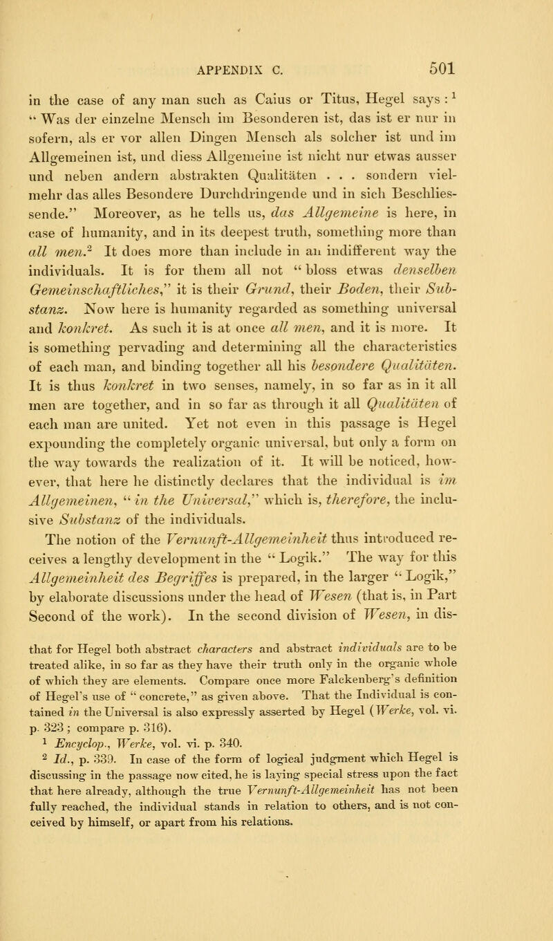 in the case of any man such as Caius or Titus, Hegel says : ^ ■ Was der einzehie Mensch im Besonderen ist, das ist er nur in sofern, als er vor alien Dingen Mensch als solcher ist und im Allgemeinen ist, und diess Allgemeine ist nicht nur etwas ausser und neben andern abstrakten Qualitaten . . . sondern viel- mehr das alles Besondere Durchdringende und in sich Beschlies- sende. Moreover, as he tells us, das Allgemeine is here, in case of humanity, and in its deepest truth, something more than all TYienP' It does more than include in an indifferent way the individuals. It is for them all not  bloss etwas denselhen Gemeinschaftliches,''' it is their Grundy their Boden, their Suh- stanz. Now here is humanity regarded as something universal and konkret. As such it is at once all men, and it is more. It is something pervading and determining all the characteristics of each man, and binding together all his hesondere Qualitaten. It is thus konkret in two senses, namely, in so far as in it all men are together, and in so far as through it all Qualitaten of each man are united. Yet not even in this passage is Hegel expounding the completely organic universal, but only a form on the way towards the realization of it. It will be noticed, how- ever, that here he distinctly declares that the individual is im Allgemeinen, ^^in the Universal,' which is, therefore, the inclu- sive Suhstanz of the individuals. The notion of the Vernunfi-Allgemeijiheit thus inti'oduced re- ceives a lengthy development in the  Logik. The way for this Allgemeinheit des Begriffes is prepared, in the larger '* Logik, by elaborate discussions under the head of Wesen (that is, in Part Second of the work). In the second division of Wesen, in dis- that for Hegel both abstract characters and abstract individuals are to be treated alike, in so far as they have their truth only in the organic whole of which they are elements. Compare once more Falckenberg's definition of Hegel's nse of  concrete, as given above. That the Individual is con- tained 171 the Universal is also expressly asserted by Hegel {Werke, vol. vi. p. 323 ; compare p. 316). 1 Encyclop., Werke, vol. vi. p. 340. 2 Id., p. 339. In ease of the form of logical judgment which Hegel is discussing in the passage now cited, he is laying special stress upon the fact that here already, although the true Vernunft-Allgemeinheit has not been fully reached, the individual stands in relation to others, and is not con- ceived by himself, or apart from his relations.