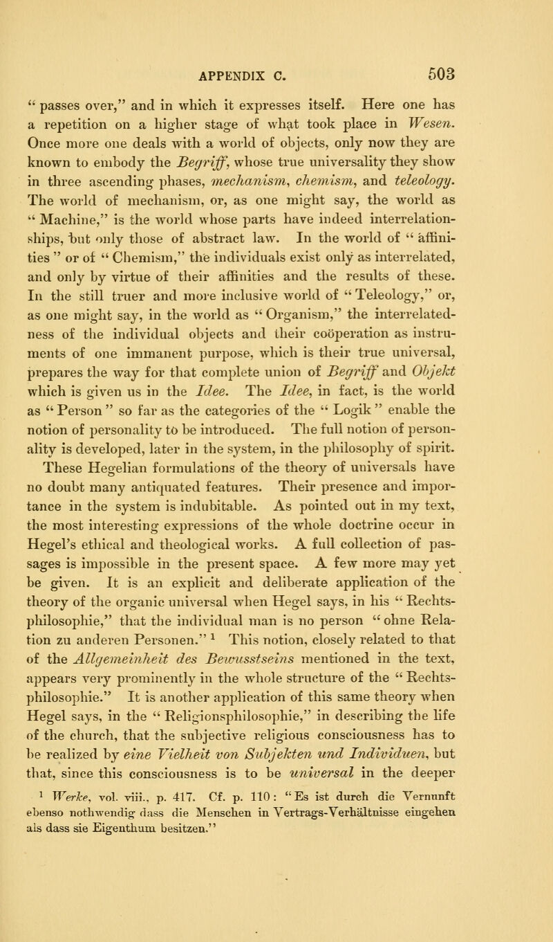  passes over, and in which it expresses itself. Here one has a repetition on a higher stage of what took place in Wesen. Once more one deals with a world of objects, only now they are known to embody the Begriff, whose true universality they show in three ascending phases, Tnechanism, chemism, and teleology. The world of mechanism, or, as one might say, the world as ' Machine, is the world whose parts have indeed interrelation- ships, \iwi only those of abstract law. In the world of  affini- ties  or of  Chemism, the individuals exist only as interrelated, and only by virtue of their affinities and the results of these. In the still truer and more inclusive world of  Teleology, or, as one might say, in the world as  Organism, the interrelated- ness of the individual objects and their cooperation as instru- ments of one immanent purpose, which is their true universal, prepares the way for that complete union of Begriff and Objekt which is given us in the Idee. The Idee, in fact, is the world as  Person  so far as the categories of the  Logik  enable the notion of personality to be introduced. The full notion of person- ality is developed, later in the system, in the philosophy of spirit. These Hegelian formulations of the theory of universals have no doubt many antiquated features. Their presence and impor- tance in the system is indubitable. As pointed out in my text, the most interesting expressions of the whole doctrine occur in HegeFs ethical and theological works. A fuU collection of pas- sages is impossible in the present space. A few more may yet be given. It is an explicit and deliberate application of the theory of the organic universal when Hegel says, in his  Rechts- philosophie, that the individual man is no person  ohne Rela- tion zu anderen Personen. ^ This notion, closely related to that of the Allgemeinheit des Bewusstseins mentioned in the text, appears very prominently in the whole structure of the  Rechts- philosophie. It is another application of this same theory when Hegel says, in the  Religionsphilosophie, in describing the life of the church, that the subjective religious consciousness has to be realized by eine Vielheit von Suhjehten und Individuen, but that, since this consciousness is to be universal in the deeper 1 WerJce, vol. viii., p. 417. Cf. p. 110: *'Es ist durch die Verminft ebenso nothwendig- dass die Menschen in Vertrags-Verbaltnisse eingehen als dass sie Eigenthuia besitzen.