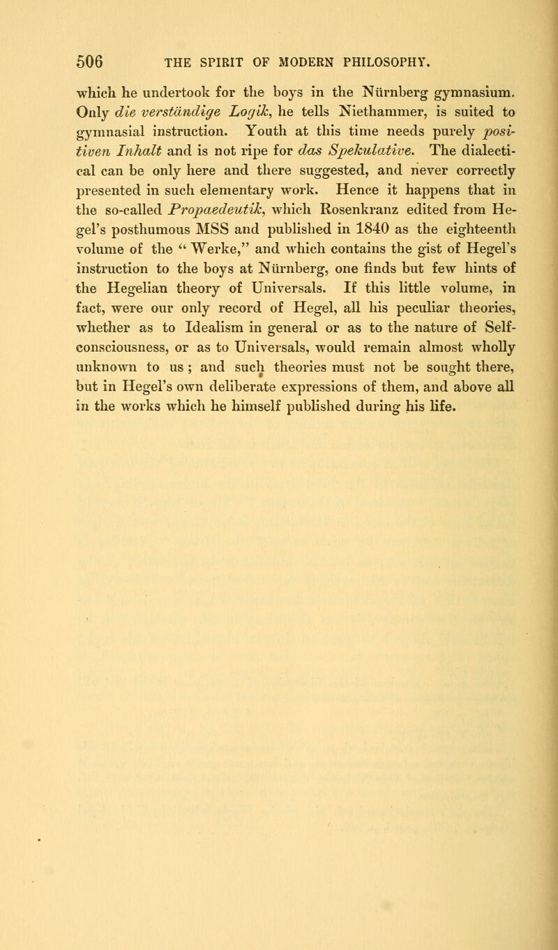 which he undertook for the boys in the Niirnberg gymnasium. Only die verstdndige Logik, he tells Niethammer, is suited to gymnasial instruction. Youth at this time needs purely posi- tiven Inhalt and is not ripe for dcis Spekulative, The dialecti- cal can be only here and there suggested, and never correctly presented in such elementary work. Hence it happens that in the so-called Propaedeutik, which Rosenkranz edited from He- gel's posthumous MSS and published in 1840 as the eighteenth volume of the ^' Werke, and which contains the gist of Hegel's instruction to the boys at Niirnberg, one finds but few hints of the Hegelian theory of Universals. If this little volume, in fact, were our only record of Hegel, all his peculiar theories, whether as to Idealism in general or as to the nature of Self- consciousness, or as to Universals, would remain almost wholly unknown to us ; and such theories must not be souoht there, but in Hegel's own deliberate expressions of them, and above all in the works which he himself published during his life.