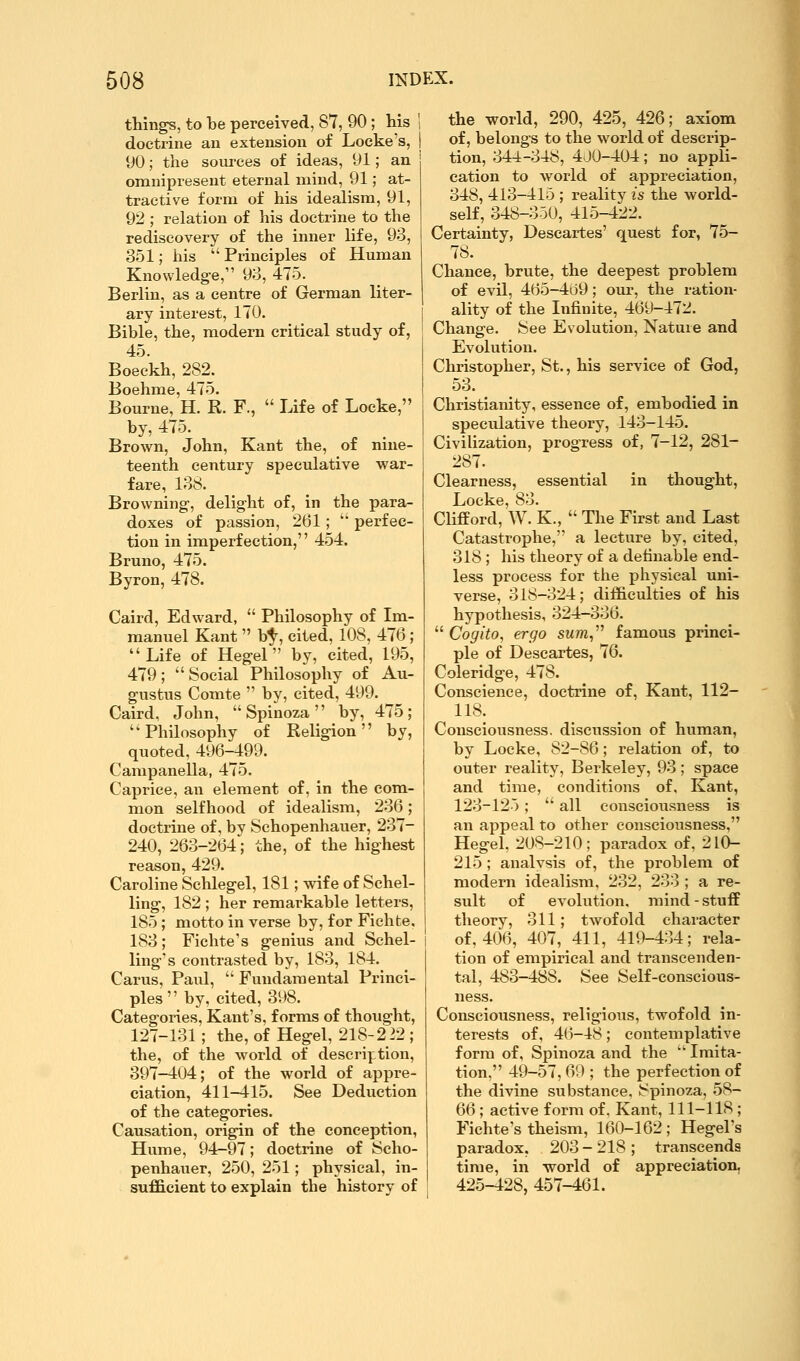 things, to be perceived, 87, 90; his ' doctrine an extension of Locke's, 90; the sources of ideas, 91; an omnipresent eternal mind, 91; at- tractive form of his idealism, 91, 92 ; relation of his doctrine to the rediscovery of the inner life, 93, 351; his  Principles of Human Knowledge, 93, 475. Berlin, as a centre of German liter- ary interest, 170. Bible, the, modern critical study of, 45. Boeckh, 282. Boehme, 475. Bourne, H. R. F.,  Life of Locke, by, 475. Brown, John, Kant the, of nine- teenth century speculative war- fare, 138. Browning, delight of, in the para- doxes of passion, 261;  perfec- tion in imperfection, 454. Bruno, 475. Byron, 478. Caird, Edward,  Philosophy of Im- manuel Kant  b^, cited, 108, 476; Life of Hegel by, cited, 195, 479;  Social Philosophy of Au- gustus Comte  by, cited, 499. Caird, John, Spinoza by, 475; Philosophy of Religion by, quoted, 496-499. Campanella, 475. Caprice, an element of, in the com- mon selfhood of idealism, 236; doctrine of, by Schopenhauer, 237- 240, 263-264; the, of the highest reason, 429. Caroline Schlegel, 181; wife of Schel- ling, 182 ; her remarkable letters, 185; motto in verse by, for Fichte, 183; Fichte's genius and Schel- ling's contrasted by, 183, 184. Carus, Paul,  Fundamental Princi- ples '' by, cited, 398. Categories, Kant's, forms of thought, 127-131; the, of Hegel, 218-2 22 ; the, of the world of description, 397-404; of the world of appre- ciation, 411-415. See Deduction of the categories. Causation, origin of the conception, Hume, 94-97; doctrine of Scho- penhauer, 250, 251; physical, in- sufficient to explain the history of the world, 290, 425, 426; axiom of, belongs to the world of descrip- tion, 344-348, 4.J0-404; no appli- cation to world of appreciation, 348, 413-415 ; reality is the world- self, 348-350, 415-422. Certainty, Descartes' quest for, 75- 78. Chance, brute, the deepest problem of evil, 465-4d9; our, the ration- ality of the Infinite, 469-472. Change. See Evolution, Nature and Evolution. Christopher, St., his service of God, 53. Christianity, essence of, embodied in speculative theory, 143-145. Civilization, progress of, 7-12, 281- 287. Clearness, essential in thought, Locke, 83. CHfPord, W. K.,  The First and Last Catastrophe, a lecture by, cited, 318 ; his theory of a definable end- less process for the physical uni- verse, 318-324; difficulties of his hypothesis, 324-336.  Cogito, ergo sum,''^ famous princi- ple of Descartes, 76. Coleridge, 478. Conscience, doctrine of, Kant, 112- 118. Consciousness, discussion of human, by Locke, 82-86; relation of, to outer reality, Berkeley, 93; space and time, conditions of, Kant, 123-125;  all consciousness is an appeal to other consciousness, Hegel, 208-210; paradox of, 210- 215 ; analysis of, the problem of modern idealism, 232, 233 ; a re- sult of evolution, mind - stufE theory, 311; twofold character of, 406, 407, 411, 419-434; rela- tion of empirical and transcenden- tal, 483-488. See Self-conscious- ness. Consciousness, religious, twofold in- terests of, 46-48; contemplative form of, Spinoza and the  Imita- tion. 49-57, 69 ; the perfection of the divine substance. Spinoza, 58- 66; active form of, Kant, 111-118 ; Fichte's theism, 160-162; Hegel's paradox, 203 - 218 ; transcends time, in world of appreciation, 425-428, 457-461.