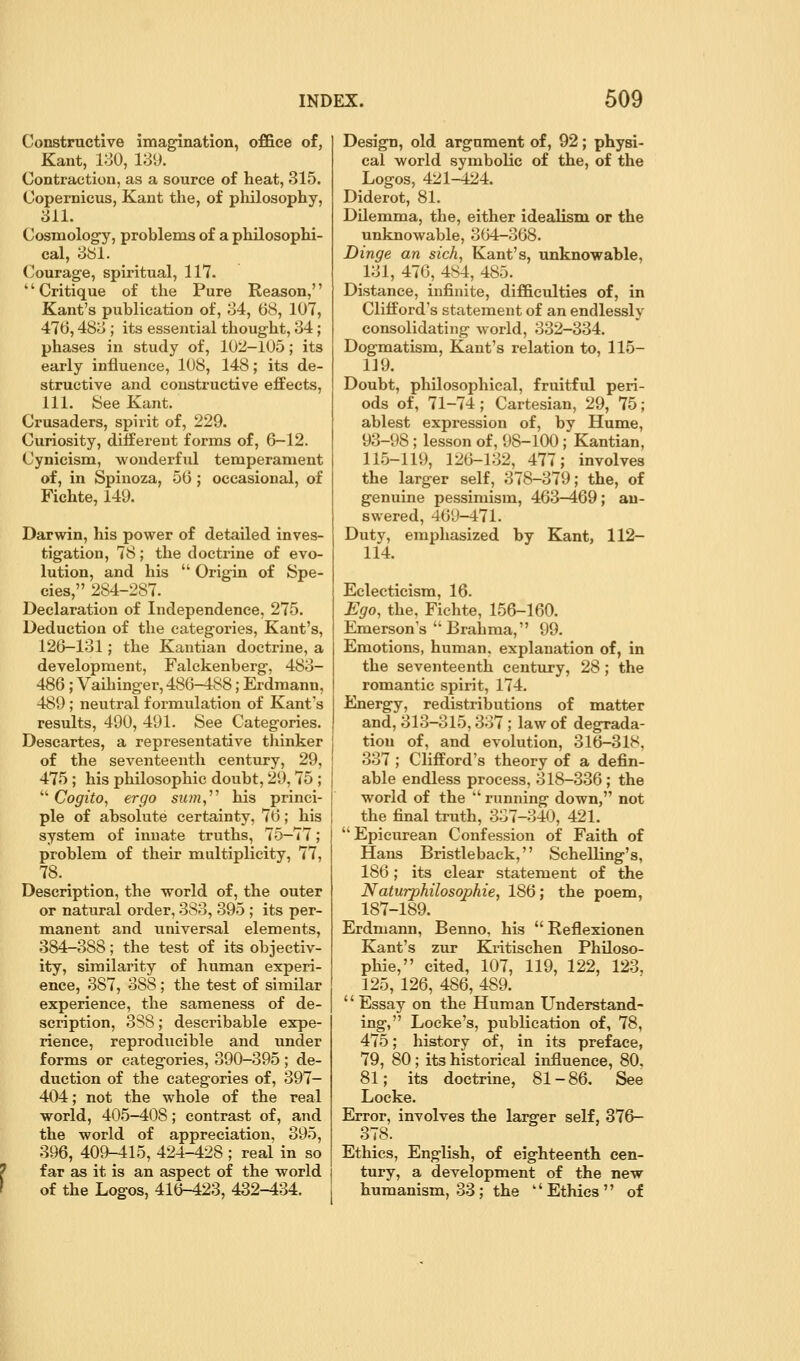 Constructive imagination, office of, Kant, 130, 189. Contraction, as a source of heat, 315. Copernicus, Kant the, of pliilosophy, 811. Cosmolog-y, problems of a philosophi- cal, 8bl. Courage, spiritual, 117. Critique of the Pure Reason, Kant's publication of, 84, 68, 107, 476,488 ; its essential thought, 84; phases in study of, 102-105; its early influence, 108, 148; its de- structive and constructive effects, 111. See Kant. Crusaders, spirit of, 229. Curiosity, different forms of, 6-12. Cynicism, wonderful temperament of, in Spinoza, 56 ; occasional, of Fichte, 149. Darwin, his power of detailed inves- tigation, 78; the doctrine of evo- lution, and his  Origin of Spe- cies, 284-287. Declaration of Independence, 275. Deduction of the categories, Kant's, 126—181; the Kantian doctrine, a development, Falckenberg, 488- 486 ; Vaihinger, 486—488; Erdraann, 489 ; neutral formulation of Kant's results, 490, 491. See Categories. Descartes, a representative thinker of the seventeenth century, 29, 475 ; his philosophic doubt, 29,75 ; ^''Cogito, ergo s?«n, his princi- ple of absolute certainty, 76; his system of innate truths, 75—77; problem of their multiplicity, 77, 78. Description, the world of, the outer or natural order, 388, 395 ; its per- manent and vxniversal elements, 384-388; the test of its objectiv- ity, similarity of human experi- ence, 387, 388 ; the test of similar experience, the sameness of de- scription, 3S8; describable expe- rience, reproducible and under forms or categories, 390-395; de- duction of the categories of, 397- 404; not the whole of the real world, 405-408; contrast of, and the world of appreciation, 395, 396, 409-415, 424-428 ; real in so far as it is an aspect of the world of the Logos, 416-423, 432-434. Design, old argument of, 92; physi- cal world symbolic of the, of the Logos, 421-424. Diderot, 81. Dilemma, the, either idealism or the unknowable, 364-368. Dinge an sich, Kant's, unknowable, 181, 476, 484, 485. Distance, infinite, difficulties of, in Clifford's statement of an endlessly consolidating world, 832-334. Dogmatism, Kant's relation to, 115- 119. Doubt, philosophical, fruitful peri- ods of, 71-74; Cartesian, 29, 75; ablest expression of, by Hume, 93-98; lesson of, 98-100; Kantian, 115-119, 126-182, 477; involves the larger self, 378-379; the, of genuine pessimism, 463-469; an- swered, 469-471. Duty, emphasized by Kant, 112- 114. Eclecticism, 16. Ego, the, Fichte, 156-160. Emerson's Brahma, 99. Emotions, human, explanation of, in the seventeenth century, 28 ; the romantic spirit, 174. Energy, redistributions of matter and, 313-315,887 ; law of degrada- tion of, and evolution, 316-318, 387 ; Clifford's theory of a defin- able endless process, 818-336 ; the world of the  running down, not the final truth, 387-840, 421. Epicurean Confession of Faith of Hans Bristleback, Schelling's, 186; its clear statement of the Naturphilosophie, 186; the poem, 187-189. Erdmann, Benno, his  Reflexionen Kant's zur Kritischen Philoso- phic, cited, 107, 119, 122, 123, 125, 126, 486, 489.  Essay on the Human Understand- ing, Locke's, publication of, 78, 475; history of, in its preface, 79, 80; its historical influence, 80, 81; its doctrine, 81-86. See Locke. Error, involves the larger self, 376- 378. Ethics, English, of eighteenth cen- tury, a development of the new humanism, 33; the Ethics of