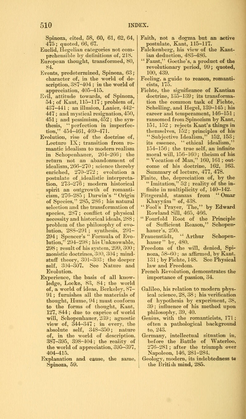 Spinoza, cited, 58, 60, 61, 62, 64, 475; quoted, Q6, 67. Euclid, Hegelian categories not com- prehensible by definitions of, 218. European thought, transformed, 80, 84. Events, predetermined, Spinoza, 63; character of, in the world of de- scription, 387-404 ; in the world of appreciation, 405-415. Evil, attitude towards, of Spinoza, 54; of Kant, 115-117; problem of, 437-441 ; an illusion, Lanier, 442- 447 ; and mystical resignation, 450, 451; and pessimism, 452 ; the syn- thesis, '' perfection in imperfec- tion, 454-461,469-471. Evolution, rise of the doctrine of, Lecture IX; transition from ro- mantic idealism to modern realism in Schopenhauer, 264-266; the return not an abandonment of idealism, 266-270 ; science thereby enriched, 270-272; evolution a postulate of idealistic interpreta- tion, 273-276; modern historical spirit an outgrowth of romanti- cism, 276-285; Darwin's Origin of Species, 285, 286 ; his natural selection and the transformation of species, 287 ; conflict of physical necessity and historical ideals, 288; problem of the philosophy of evo- lution, 288-291; synthesis, 291- 294; Spencer's  Formula of Evo- lution, 294-298; his Unknowable, 298; result of his system, 299, 300; monistic doctrines, 300, 304; mind- stuff theory, 301-303 ; the deeper self, 304r-o07. See Nature and Evolution. Experience, the basis of all know- ledge, Locke, 83, 84; the world of, a world of ideas, Berkeley, 87- 91; furnishes all the materials of thought, Hume, 94; must conform to the forms of thought, Kant, 127, 844; due to caprice of world will, Schopenhauer, 239; agnostic view of, 344-347 ; in every, the absolute self, 348-350; nature of, in the world of description. 387-395, 398-404; the reality of the world of appreciation, 395-397, 404-415. Explanation and cause, the same, Spinoza, 59. Faith, not a dogma but an active postulate, Kant, 115-117. Falckenberg, his view of the Kant- ian deduction, 483-486. Faust, Goethe's, a product of the revolutionary period, 99; quoted, 100, 439. Feeling, a guide to reason, romanti- cists, 175. Fichte, the significance of Kantian doctrine, 135-139; its transforma- tion the common task of Fichte, - Schelling, and Hegel, 139-145 ; his career and temperament, 146-151; ransomed from Spinozism^ by Kant, 151, 152 ; rejects Kant's things in themselves, 152; principles of his Subjective Idealism, 152,153; its essence,  ethical idealism, 1.54—156; the true self, an infinite moral will, 156-160; theism of his  Vocation of Man, 160,161; out- come of his doctrine, 162, 163. Summary of lecture, 477, 478. Finite, the, depreciation of, by the  Imitation, 52 ; reality of the in- finite in multiplicity of, 140-142. Fitzgerald, stanzas from  Omar Khayydm  of, 438. Fool's Praver, The, by Edward Kowland Sill, 465, 466.  Fourfold Root of the Principle of Sufficient Reason, Schopen- hauer's, 250. Frauenstadt,  Arthur Schopen- hauer by, 480. Freedom of the will, denied, Spi- noza, 58-60 ; as affirmed, by Kant, 131; by Fichte, 148. See Physical law and Freedom. French Revolution, demonstrates the importance of passion, 34. Galileo, his relation to modern phys- ical science, 28, 38 ; his verification of hypothesis by experiment, 38, 39; influence of his method upon philosophy, 39, 40. Genius, with the romanticists, 171; often a pathological background to, 243. ^ ; Germany, intellectual situation in, before the Battle of Waterloo, 276-281; after the triumph over Napoleon, 146, 281-284. Geology, modem, its indebtedness to the British mind, 285.
