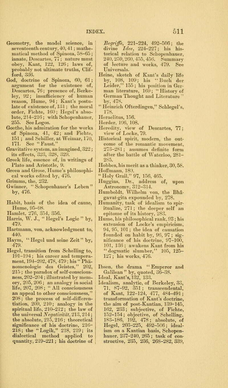 Geometry, the model science, in seventeenth century, 40, 41; mathe- matical method of Spinoza, 58-65 ; innate, Descartes, 77 ; nature must obey, Kant, 122, 126; laws of, probably not ultimate truths, Clif- ford, 386. God, doctrine of Spinoza, 60, 61; argument for the existence of, Descartes, 76; presence of, Berke- ley, 92; insufiicieney of human reason, Hume, 94; Kant's postu- late of existence of, 181; the moral order, Fichte, 160; Hegel's abso- lute, 214-216; with Schopenhauer, 255. See Logos. Goethe, his admiration for the works of Spinoza, 41, 42; and Fichte, 151; and Schiller, at Weimar, 170, 171. See Faust. Gravitative system, an imagined, 322; its effects, 328, 828, 829. Greek life, essence of, in writings of Plato and Aristotle, 9. Green and Grose, Hume's philosophi- cal Avorks edited by, 476. Grimms, the, 232. G winner, *' Schopenhauer's Leben  by, 476. Habit, basis of the idea of cause, Hume, 95-98. Hamlet, 276, 354, 356. Harris, W. J.,  Hegel's Logic  by, 479. Hartmann, von, acknowledgment to, 440. Haym,  Hegel und seine Zeit by, 479. Hegel, transition from Schelling to, 191-194; his career and tempera- ment, 194-202,478, 479; his  Pha- nomenologie des Geistes, 202, 215 ; the paradox of self-conscious- ness, 202-204; illustrated by mem- ory, 205, 206 ; an analogy in social life, 207, 208;  All consciousness an appeal to other consciousness, 208; the process of self-differen- tiation, 209, 210; analogy in the spiritual life, 210-212 ; the law of the imiversal Negativitdt, 213, 214; the absolute, 215, 216 ; theoretical significance of his doctrine, 216- 218; the Logik, 218, 219; its dialectical method applied to quantity, 219-221; his doctrine of Begriffe, 221-224, 492-506; the divine Idee^ 224-227; his his- torical relation to Schopenhauer, 240, 259,260, 455, 456. Summary of lecture and works, 479. See Universals. Heine, sketch of Kant's daily life by, 108, 109; his Buch der Leider, 155 ; his position in Ger- man literature, 169 ;  History of German Thought and Literature  by, 478.  Heinrich Ofterdingen, Schlegel's, 178. Heraclitus, 156. Herder, 106, 108. Heredity, view of Descartes, 77; view of Locke, 79. Historical spirit, modern, the out- come of the romantic movement, 273-281; assumes definite form after the battle of Waterloo, 281- 285. Hobbes, his merit as a thinker, 30,58. Hoffmann, 180.  Holy Grail, 97, 156, 465. Huggins, Dr., address of, upon Astronomy, 312-314. Humboldt, Wilhelm von, the Bha- gavat-gita expounded by, 278. Humanity, task of idealism to spir- itualize, 271; the deeper self an epitome of its history, 283. Hume, his philosophical rank, 93 ; his extension of Locke's empiricism, 94, 95, 101; the idea of causation founded on habit by, 96, 97 ; sig- nificance of his doctrine, 97-100, 101, 136 ; awakens Kant from his dogmatic slumber, 105, 125- 127 ; his works, 476. Ibsen, the drama  Emperor and Galilean  by, quoted, 36-38. Ideal, Kant's, 132, 133. Idealism, analytic, of Berkeley, 33, 71, 87-92, 351; transcendental, of Kant, 122-124, 477, 484-491; transformation of Kant's doctrine, the aim of post-Kantian, 139-145, 162, 233; subjective, of Fichte, 152-154; objective, of Schelling, 183-186. 192, 478; absolute, of Hegel, 203-225, 492-506; ideal- ism on a Kantian basis, Schopen- hauer, 237-240. 265 ; task of con- structive, 235, 236, 268-282, 339,