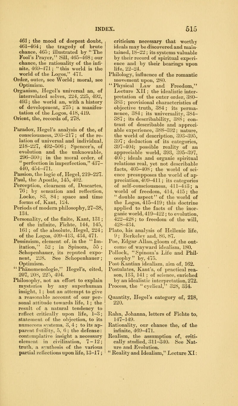 461 ; the mood of deepest doubt, 461-464; the tragedy of brute chance, 465 ; illustrated by  The Fool's Prayer, iSUl, 465-468; our chance, the rationality of the infi- nite, 469-471;  this world is the world of the Log-os, 471. Order, outer, see World; moral, see Optimism. Organism, Hegel's universal an, of interrelated selves, 224, 225, 492, 493; the world an, with a history of development, 275; a manifes- tation of the Logos, 418, 419. Orient, the, records of, 278. Paradox, Hegel's analysis of the, of consciousness, 203-217 ; of the re- lation of universal and individual, 218-227, 492-506; Spencer's, of evolution and the unknowable, 296-300; in the moral order, of  perfection in imperfection, 437- 440, 454-471. Passion, the logic of, Hegel, 219-227. Paul, the Apostle, 145, 402. Perception, clearness of, Descartes, 76; by sensation and reflection, Locke, 83, 84; space and time forms of, Kant, 124. Periods of modern philosophy, 27-38, 134. Personality, of the finite, Kant, 131; of the infinite, Fichte, 144, 145, 161; of the absolute, Hegel, 224; of the Logos, 409-413, 434, 471. Pessimism, element of, in the Im- itation, 52 ; in Spinoza, 55 ; Schopenhauer, its reputed expo- nent, 228. See Schopenhauer; Optimism.  Phanomenologie, Hegel's, cited, 207, 20S, 225, 494. Philosophy, not an effort to explain mysteries by any superhuman insight, 1 ; but an attempt to give a reasonable account of our per- sonal attitude towards life, 1; the result of a natural tendency to reflect critically upon life, 1—3; statement of the objection, to its numerous systems, 3, 4 ; to its ap- parent futility, 5, 6; the defense: contemplative insight a necessary element in civilization, 7 — 12; truth, a synthesis of the various partial reflections upon life, 13-17; criticism necessary that worthy ideals may be discovered and main- tained, 18-22 ; its systems valuable by their record of spiritual experi- ence and by their bearings upon life, 22-24. Philology, influence of the romantic movement upon, 280. Physical Law and Freedom, Lecture XII; the idealistic inter- pretation of the outer order, 380- 383 ; provisional characteristics of objective truth, 384 ; its perma- nence, 384 ; its universality, 384- 387; its describability, 388; con- trast of describable and appreci- able experience, 388-392; nature, the world of description, 39-3-395, 397; deduction of its categories, 397—404; possible reality of an appreciable world, 393, 395-397, 405 ; ideals and organic spiritual relations real, yet not describable facts, 405-408; the world of sci- ence presupposes the world of ap- preciation, 409-411; its categories of self-consciousness, 411-413; a world of freedom, 414, 415; the  double aspect of the world of the Logos, 415-419; this doctrine applied to the facts of the inor- ganic world, 419-422; to evolution, 422-428; to freedom of the will, 428-434. Plato, his analysis of Hellenic life, 9 ; Berkeley and, 86, 87. Poe, Edgar Allan, gloom of, the out- come of wayward idealism, 180. Pollock, Spinoza's Life and Phil- osophy  by, 475. Post-Kantian idealism, aim of, 162. Postulates, Kant's, of practical rea- son, 113, 141 ; of science, enriched by an idealistic interpretation, 272. Process, the cyclical, 328, 334. Quantity, Hegel's category of, 218, 220. Rahn, Johanna, letters of Fichte to, 147-149. Rationality, our chance the, of the infinite, 469-471. Realism, the assumption of, criti- cally studied, 311-340. See Nat- ure and Evolution.  Reality and Idealism, Lecture XI;