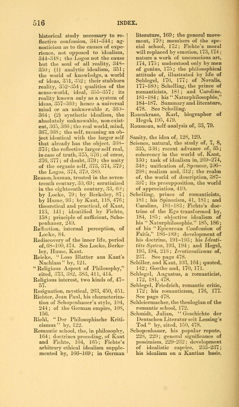 historical study necessary to re- flective confession, 841-344; ag-- nosticism as to the causes of expe- rience, not opposed to idealism, 344-348; the Log-os not the cause but the soul of all reality, 348- 350; (1) analytic idealism, 351; the world of knowledge, a world of ideas, 351, 352 ; their stubborn reality, 352-354; qualities of the sense-world, ideal, 355-357; its reality known only as a system of ideas, 357-360; hence a universal mind or an unknowable a:, 360- 364; (2) synthetic idealism, the absolutely unknowable, non-exist- ent, 365, 366 ; the real world, mind, 367,368 ; the self, meaning an ob- ject identical with the larger seK that already has the object, 363- 373; the reflective larger self real, in case of truth, 375, 376 ; of error, 376, 377; of doubt, 379 ; the unity of the organic self, 373, 374, 379; the Logos, 374, 379, 380. Reason, human, trusted in the seven- teenth century, 30, 69; scrutinized in the eighteenth century, 33, 6:); by Locke, 79; by Berkeley, 87; by Hume, 93; by Kant, 118, 476; theoretical and practical, of Kant, 113, 141; identified by Fichte, 158; principle of sufficient, Scho- penhauer, 249. Reflection, internal perception, of Locke, 84. Rediscovery of the inner life, period of, 68-100,474. See Locke, Berke- ley, Hume, Kant. Reicke,  Lose Blatter aus Kant's Nachlass  by, 121.  Religious Aspect of Philosophy, cited, 373, 382, 383, 411, 414. Religious interest, two kinds of, 47- 57. Resignation, mystical, 263, 450, 451. Richter, Jean Paul, his characteriza- tion of Schopenhauer's style, 104, 244; of the German empire, 108, 156. Riehl,  Der Philosophische Kriti- cismus by, 122. Romantic school, the, in philosophy, 164; doctrines preceding, of Kant and Fichte, 164, 165; Fichte's arbitrary ethical idealism supple- mented by, 166-169; in German literature, 169; the general move- ment, 170; members of the spe- cial school, 172; Fichte's moral wdll replaced by emotion, 173,174 ; nature a work of unconscious art, 174, 175 ; understood only by men of genius, 175; the philosophical attitude of, illustrated by life of Schlegel, 176, 177; of Novalis, 177-180; Schelling, the prince of romanticists, 181; and Caroline, 181-184; his  Naturphilosophie, 184r-187. Summary and literature, 478. See Schelling. Rosenkranz, Karl, biographer of Hegel, 195, 479. Rousseau, self-analysis of, 33, 79. Sanity, the idea of, 128, 129. Science, natural, the study of, 7, 8, 335, 336; recent advance of, 35; coherency in the world of, Kant, 130 ; task of idealism in, 269-274, 348; unification of, Spencer, 296- 298; realism and, 312; the realm of, the world of description, 387- 397 ; its presupposition, the world of appreciation, 410. Schelling, prince of romanticists, 181; his Spinozisra, 41, 181; and Caroline, 181-183; Fichte's doc- trine of the Ego transformed by, 184, 185; objective idealism of his  Naturphilosophie, 185, 186; of his  Epicurean Confession of Faith, 186-189; development of his doctrine, 191-193; his Identi- tats-System, 193, 194 ; and Hegel, 193, 194, 218; Irrationalismus of, 237. See page 478. Schiller, and Kant, 103,164; quoted, 142; Goethe and, 170, 171. Schlegel, Augustus, a romanticist, 172, 181, 478. Schlegel, Friedrich, romantic critic, 172; his romanticism, 176, 177. See page 478. Schleiermacher, the theologian of the romantic school, 172. Schmidt, Julian,  Geschichte der Deutschen Literatur seit Lessing's Tod  by, cited, 150, 478. Schopenhauer, his popular repute, 228, 229; general significance of pessimism, 229-232; development of idealistic caprice, 233-237; his idealism on a Kantian basis.