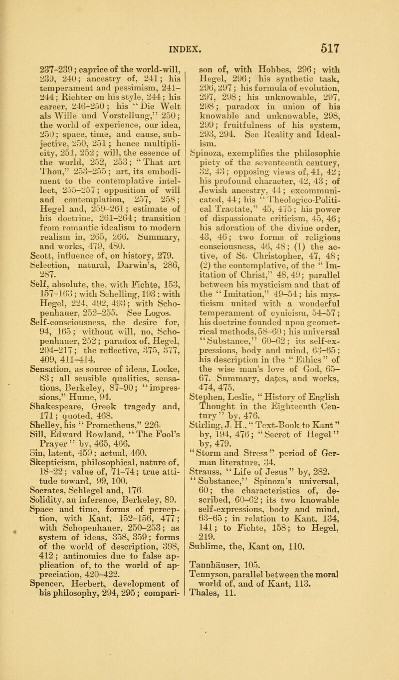237-239; caprice of the world-will, 23y, 240; ancestry of, 241; his temperament and pessimism, 241- 244 ; Riehter on his style, 244 ; his career, 246-2-30; his ''Die Welt als Wille und Vorstellung, 250; the world of experience, our idea, 250; space, time, and cause, sub- jective, 250, 251 ; hence multipli- city, 251, 252 ; will, the essence of the world, 252, 253; That art Thou, 253-255; art, its embodi- ment to the contemplative intel- lect, 255-257; opposition of will and contemplation, 257, 258; Heg-el and, 250-201; estimate of his doctrine, 261-2(54; transition from romantic idealism to modern realism in, 205, 200. ISummary, and works, 479, 480. Scott, influence of, on history, 279. feelection, natural, Darwin's, 286, ^ 287. Self, absolute, the, with Fichte, 153, 157-163 ; Avith Schelling, 193 ; with Hec^el, 224, 492, 493; with Scho- penhauer, 252-255. See Logos. Self-consciousness, the desire for, 94, 165; without will, no, Scho- penhauer, 252 ; paradox of, Heg-el, 204-217 ; the reflective, 375, 377, 409, 411-414. Sensation, as source of ideas, Locke, 83; all sensible qualities, sensa- tions, Berkeley, 87-90; impres- sions, Hume, 94. Shakespeare, Greek tragedy and, 171; quoted, 468. SheUey,his Prometheus, 226. Sill, Edward Rowland,  The Fool's Prayer by, 465, 466. Sin, latent, 459; actual, 460. Skepticism, philosophical, nature of, 18-22 ; value of, 71-74; true atti- tude toward, 99, 100. Socrates, Schlegel and, 176. Solidity, an inference, Berkeley, 89. Space and time, forms of percep- tion, with Kant, 152-156, 477; with Schopenhauer, 250-253; as system of ideas, 358, 359; forms of the world of description, 398, 412 ; antinomies due to false ap- plication of, to the world of ap- preciation, 420-422. Spencer, Herbert, development of bis philosophy, 294, 295; compari- son of, with Hobbes, 296; with Hegel, 296; his synthetic task, 296, 297 ; his formula of evolution, 297, 298; his unknowable, 297, 298; paradox in union of his knowable and unknowable, 298, 299; fruitfulness of his system, 293, 294. See Reality and Ideal- ism. Spinoza, exemplifies the philosophic piety of the seventeenth century, 32, 43 ; opposing views of, 41, 42 ; his profound character, 42, 43; of Jewish ancestry, 44; excommuni- cated, 44; his '* Theologico-Politi- cal Tractate, 45, 475; his power of dispassionate criticism, 45, 46; his adoration of the divine order, 43, 46; two forms of religious consciousness, 46, 48; (1) the ac- tive, of St. Christopher, 47, 48; (2) the contemplative, of the  Ln- itation of Christ, 48, 49; parallel between his mj'sticism and that of the Imitation, 49-54; his mys- ticism united with a wonderful temperament of cynicism, 54-.57; his doctrine founded upon geomet- rical methods, 58-60; his universal Substance, 60-62; its self-ex- pressions, body and mind, 63-65; his description in the '' Ethics  of the wise man's love of God, 65— 67. Summary, da^es, and works, 474, 475. Stephen, Leslie,  History of English Thought in the Eighteenth Cen- tury by, 476. Stirling, J. H.,  Text-Book to Kant by, 194, 476; Secret of Hegel by, 479.  Storm and Stress  period of Ger- man literature, 34. Strauss, Life of Jesus by, 282. Substance, Spinoza's universal, 60; the characteristics of, de- scribed, 60-62; its two knowable self-expressions, body and naind, 63-65 ; in relation to Kant, 134, 141; to Fichte, 158; to Hegel, 219. Sublime, the, Kant on, 110. Tannhauser, 105. Tennyson, parallel between the moral world of, and of Kant, 113. Thales, 11.
