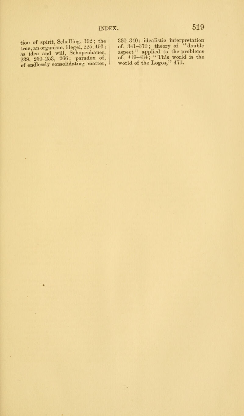tion of spirit, Sclielling-, 192 ; the true, an organisra, Hegel, 225,493 ; as idea and will, Schopenhauer, 238, 250-253, 266; paradox of, of endlessly coiisolidating matter, 330-3 iO; idealistic interpretation of, 341-379; theory of ^'double aspect applied to the problems of, 419-434; This world is the ■world of the Logos, 471.