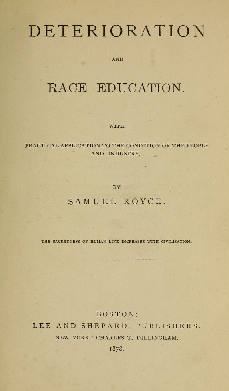 DETERIORATION AND RACE EDUCATION. WITH PRACTICAL APPLICATION TO THE CONDITION OF THE PEOPLE AND INDUSTRY. BY SAMUEL ROYCE. THE SACREDNESS OF HUMAN LIFE INCREASES WITH CIVILIZATION. BOSTON: LEE AND SHEPARD, PUBLISHERS. NEW YORK : CHARLES T. DILLINGHAM. 1878.
