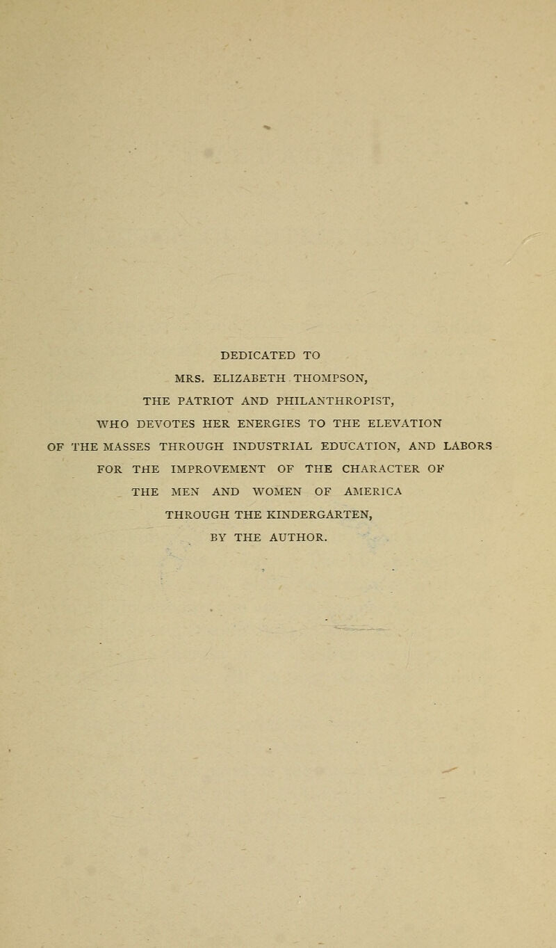 DEDICATED TO MRS. ELIZABETH THOMPSON, THE PATRIOT AND PHILANTHROPIST, WHO DEVOTES HER ENERGIES TO THE ELEVATION OF THE MASSES THROUGH INDUSTRIAL EDUCATION, AND LABORS FOR THE IMPROVEMENT OF THE CHARACTER OF THE MEN AND WOMEN OF AIMERICA THROUGH THE KINDERGARTEN, BY THE AUTHOR.