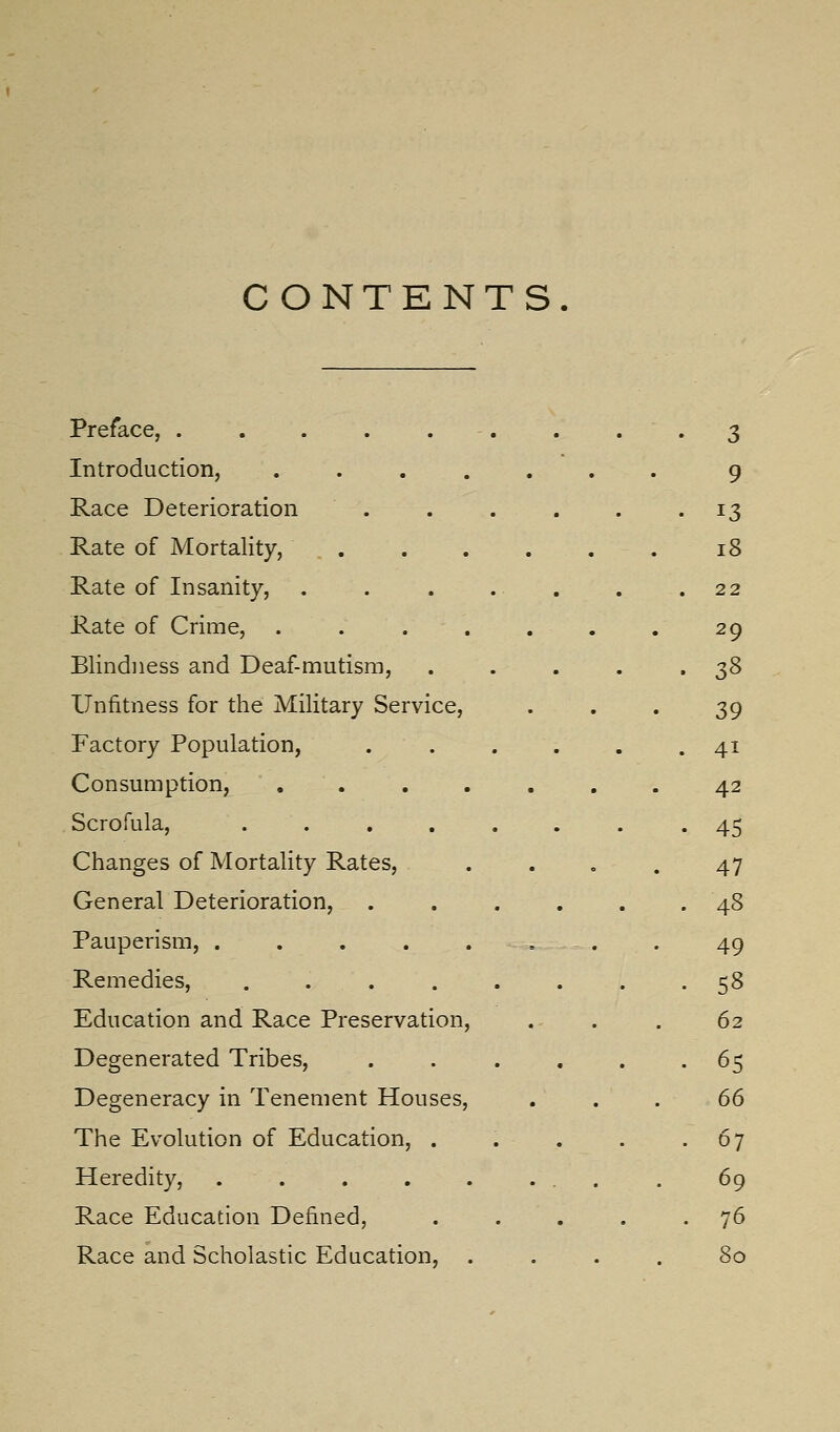 CONTENTS. Preface, . . . . . . . • • 3 Introduction, ....... 9 Race Deterioration . . . . . .13 Rate of Mortality, . . . . . . . 18 Rate of Insanity, . . . . . . .22 Rate of Crime, . . . . . . . 29 Blindness and Deaf-mutism, . . . . .38 Unfitness for the Military Service, • • • 39 Factory Population, . . . . . .41 Consumption, ....... 42 Scrofula, ........ 45 Changes of Mortality Rates, . . . . 47 General Deterioration, ...... 48 Pauperism, . . , . . , . . 49 Remedies, ........ 58 Education and Race Preservation, . . . 62 Degenerated Tribes, ...... 65 Degeneracy in Tenement Houses, , . . 66 The Evolution of Education, . . . . .67 Heredity, . . . . . ... . 69 Race Education Defined, ..... 76 Race and Scholastic Education, .... 80