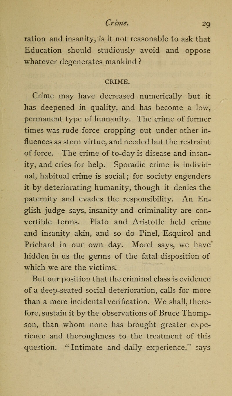 ration and insanity, is it not reasonable to ask that Education should studiously avoid and oppose whatever degenerates mankind ? CRIME. Crime may have decreased numerically but it has deepened in quality, and has become a low, permanent type of humanity. The crime of former times was rude force cropping out under other in- fluences as stern virtue, and needed but the restraint of force. The crime of to-day is disease and insan- ity, and cries for help. Sporadic crime is individ- ual, habitual crime is social; for society engenders it by deteriorating humanity, though it denies the paternity and evades the responsibility. An En- glish judge says, insanity and criminality are con- vertible terms. Plato and Aristotle held crime and insanity akin, and so do Pinel, Esquirol and Prichard in our own day. Morel says, we have' hidden in us the germs of the fatal disposition of which we are the victims. But our position that the criminal class is evidence of a deep-seated social deterioration, calls for more than a mere incidental verification. We shall, there- fore, sustain it by the observations of Bruce Thomp- son, than whom none has brought greater expe- rience and thoroughness to the treatment of this question. ^' Intimate and daily experience, says