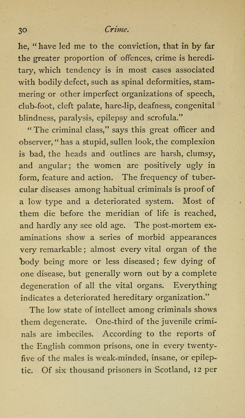 he,  have led me to the conviction, that in by far the greater proportion of offences, crime is heredi- tary, which tendency is in most cases associated with bodily defect, such as spinal deformities, stam- mering or other imperfect organizations of speech, club-foot, cleft palate, hare-lip, deafness, congenital blindness, paralysis, epilepsy and scrofula.  The criminal class, says this great officer and observer, has a stupid, sullen look, the complexion is bad, the heads and outlines are harsh, clumsy, and angular; the women are positively ugly in form, feature and action. The frequency of tuber- cular diseases among habitual criminals is proof of a low type and a deteriorated system. Most of them die before the meridian of life is reached, and hardly any see old age. The post-mortem ex- aminations show a series of morbid appearances very remarkable; almost every vital organ of the T^ody being more or less diseased; few dying of one disease, but generally worn out by a complete degeneration of all the vital organs. Everything indicates a deteriorated hereditary organization. The low state of intellect among criminals shows them degenerate. One-third of the juvenile crimi- nals are imbeciles. According to the reports of the English common prisons, one in every twenty- five of the males is weak-minded, insane, or epilep- tic. Of six thousand prisoners in Scotland, 12 per