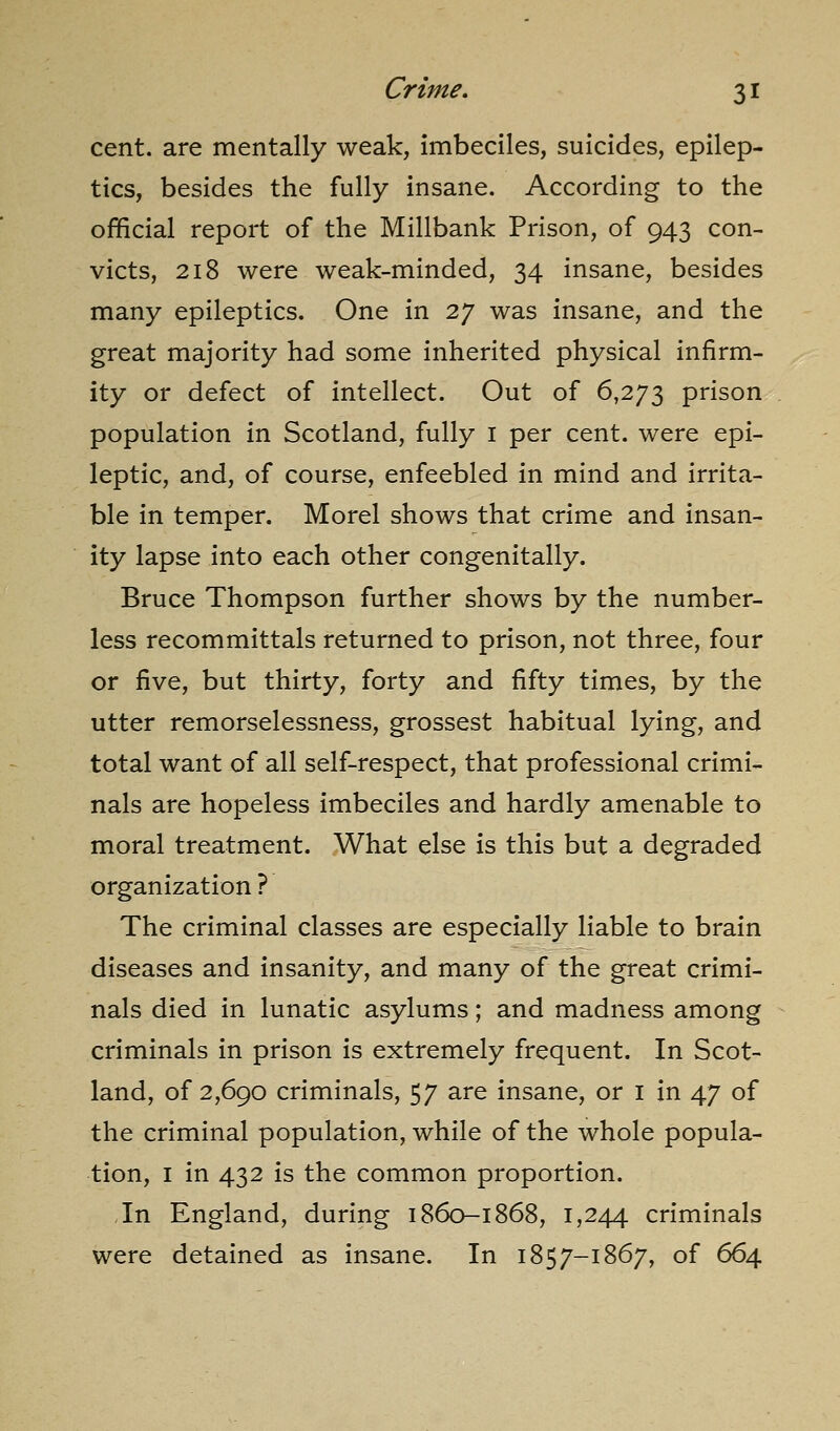 cent, are mentally weak, imbeciles, suicides, epilep- tics, besides the fully insane. According to the official report of the Millbank Prison, of 943 con- victs, 218 were weak-minded, 34 insane, besides many epileptics. One in 27 was insane, and the great majority had some inherited physical infirm- ity or defect of intellect. Out of 6,273 prison population in Scotland, fully i per cent, were epi- leptic, and, of course, enfeebled in mind and irrita- ble in temper. Morel shows that crime and insan- ity lapse into each other congenitally. Bruce Thompson further shows by the number- less recommittals returned to prison, not three, four or five, but thirty, forty and fifty times, by the utter remorselessness, grossest habitual lying, and total want of all self-respect, that professional crimi- nals are hopeless imbeciles and hardly amenable to moral treatment. What else is this but a degraded organization ? The criminal classes are especially liable to brain diseases and insanity, and many of the great crimi- nals died in lunatic asylums; and madness among criminals in prison is extremely frequent. In Scot- land, of 2,690 criminals, 57 are insane, or i in 47 of the criminal population, while of the w^hole popula- tion, I in 432 is the common proportion. In England, during 1860-1868, 1,244 criminals were detained as insane. In 1857-1867, of 664